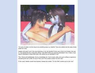 “I’m sorry it’s taken me this long to do something about us, Heather.” Once she settled into the water, Brody
pulled her close.

Heather still wasn’t sure if she was dreaming or not, but decided if there was a time to be honest, this was
it, “I’ve wanted this for a long time, Brody. I just didn’t think you would be interested in me. I mean, if you
weren’t interested in those other girls, why would you be interested in me?”

“Fah. They’re all bubbleheads. You’re a knowledge sim. You’re smart, witty, and you’re willing to experience
everything life has to offer. On top of that, you’re the sexiest zombie I’ve ever met.”

If she could, Heather would have blushed. Instead she smiled, “I’m the ONLY zombie you’ve ever met.”
 