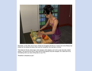 Meanwhile, on the other side of town, Kirstial was struggling with life as a mortal. Ever since Melissa had
tricked her into taking the potion that cured her vampirism, she had been a bit lost.

“How hard can this be. Some eggs, some sausage, some peppers, put it all in a pan and voila, instant
omelet.” This was the first time in years that her bat pajamas had seen daylight. It’s a little hard to be
intimidating when you have smiling bats on your PJ’s.

“Breakfast is easypeasy as pie.”
 