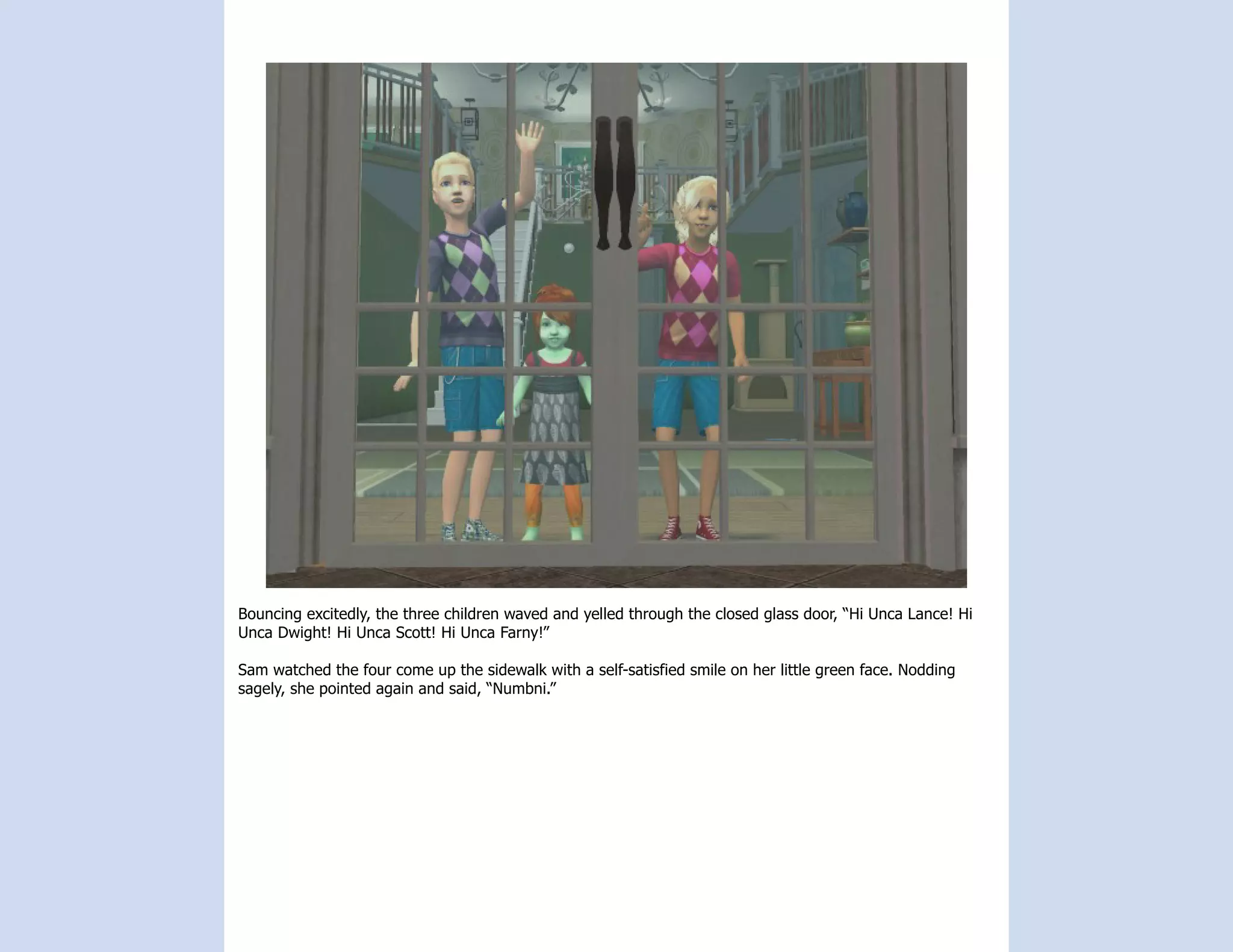 Bouncing excitedly, the three children waved and yelled through the closed glass door, “Hi Unca Lance! Hi
Unca Dwight! Hi Unca Scott! Hi Unca Farny!”

Sam watched the four come up the sidewalk with a self-satisfied smile on her little green face. Nodding
sagely, she pointed again and said, “Numbni.”
 