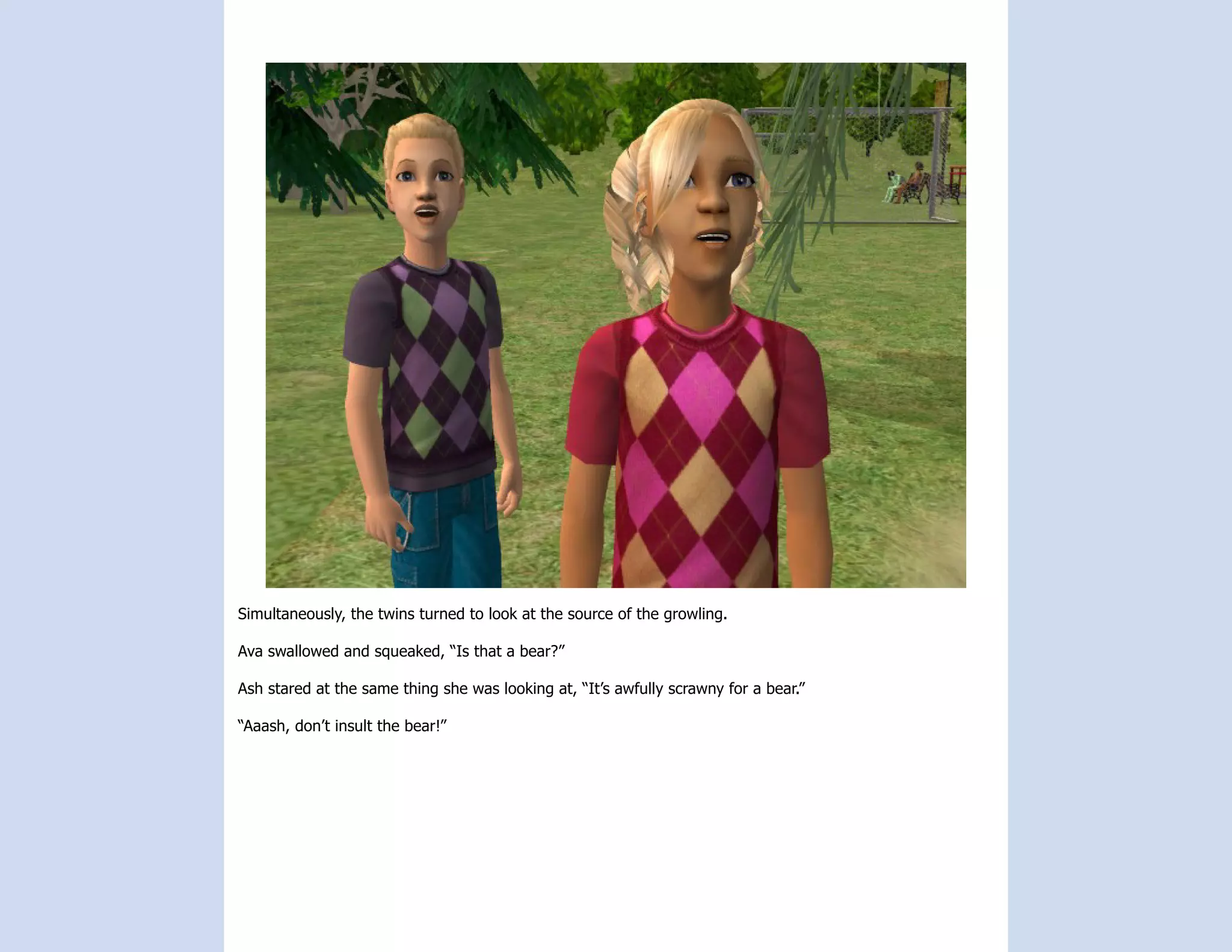 Simultaneously, the twins turned to look at the source of the growling.

Ava swallowed and squeaked, “Is that a bear?”

Ash stared at the same thing she was looking at, “It’s awfully scrawny for a bear.”

“Aaash, don’t insult the bear!”
 
