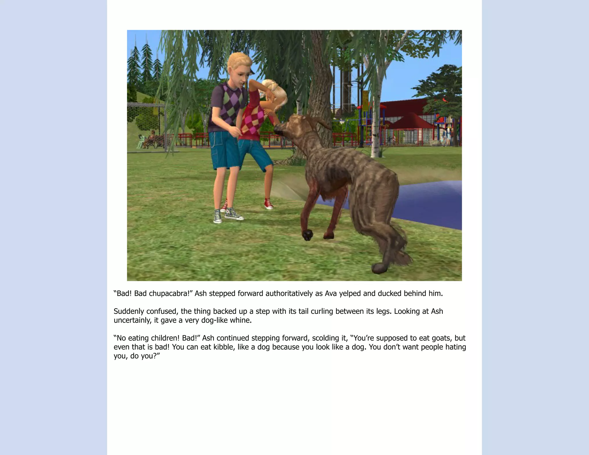 “Bad! Bad chupacabra!” Ash stepped forward authoritatively as Ava yelped and ducked behind him.

Suddenly confused, the thing backed up a step with its tail curling between its legs. Looking at Ash
uncertainly, it gave a very dog-like whine.

“No eating children! Bad!” Ash continued stepping forward, scolding it, “You’re supposed to eat goats, but
even that is bad! You can eat kibble, like a dog because you look like a dog. You don’t want people hating
you, do you?”
 