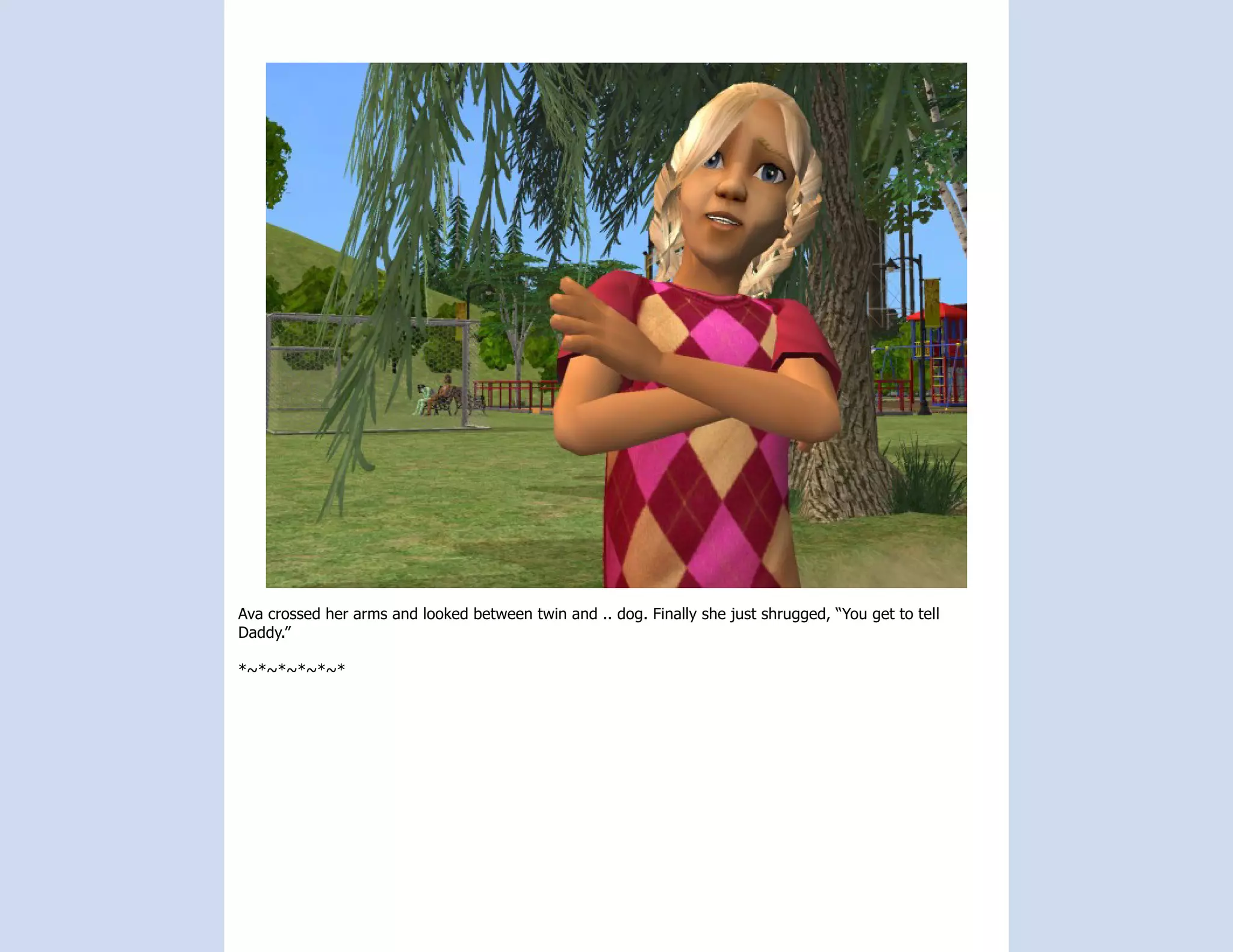 Ava crossed her arms and looked between twin and .. dog. Finally she just shrugged, “You get to tell
Daddy.”

*~*~*~*~*~*
 