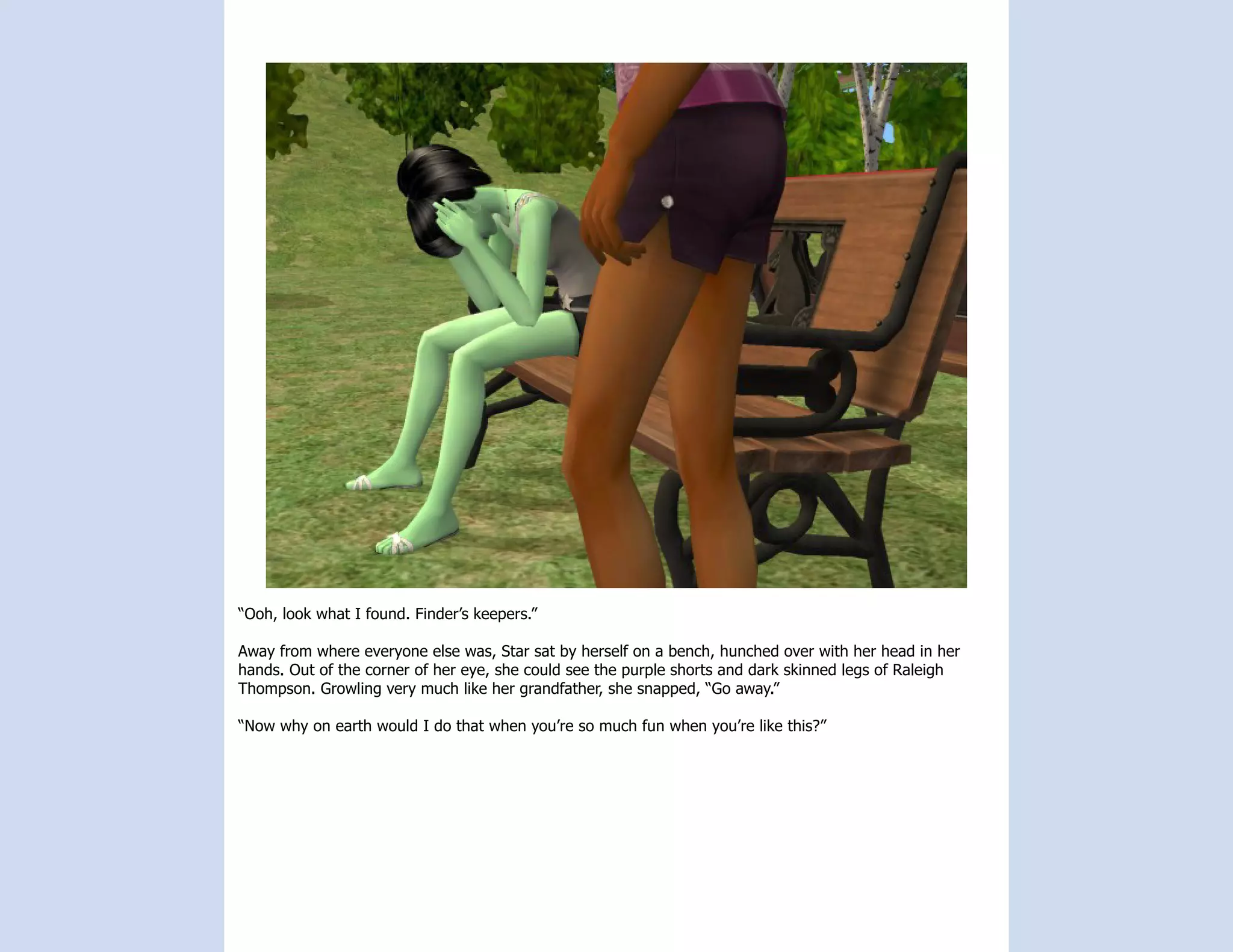 “Ooh, look what I found. Finder’s keepers.”

Away from where everyone else was, Star sat by herself on a bench, hunched over with her head in her
hands. Out of the corner of her eye, she could see the purple shorts and dark skinned legs of Raleigh
Thompson. Growling very much like her grandfather, she snapped, “Go away.”

“Now why on earth would I do that when you’re so much fun when you’re like this?”
 