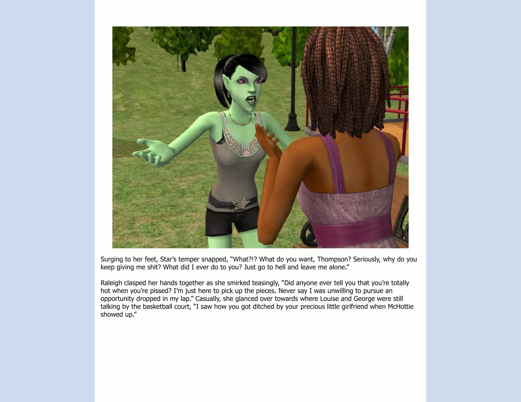Surging to her feet, Star’s temper snapped, “What?!? What do you want, Thompson? Seriously, why do you
keep giving me shit? What did I ever do to you? Just go to hell and leave me alone.”

Raleigh clasped her hands together as she smirked teasingly, “Did anyone ever tell you that you’re totally
hot when you’re pissed? I’m just here to pick up the pieces. Never say I was unwilling to pursue an
opportunity dropped in my lap.” Casually, she glanced over towards where Louise and George were still
talking by the basketball court, “I saw how you got ditched by your precious little girlfriend when McHottie
showed up.”
 