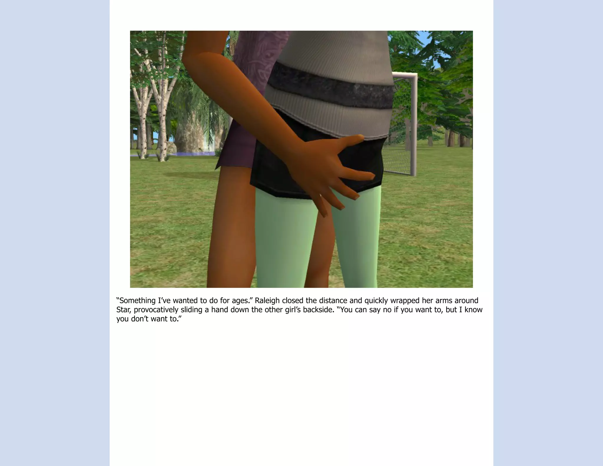 “Something I’ve wanted to do for ages.” Raleigh closed the distance and quickly wrapped her arms around
Star, provocatively sliding a hand down the other girl’s backside. “You can say no if you want to, but I know
you don’t want to.”
 