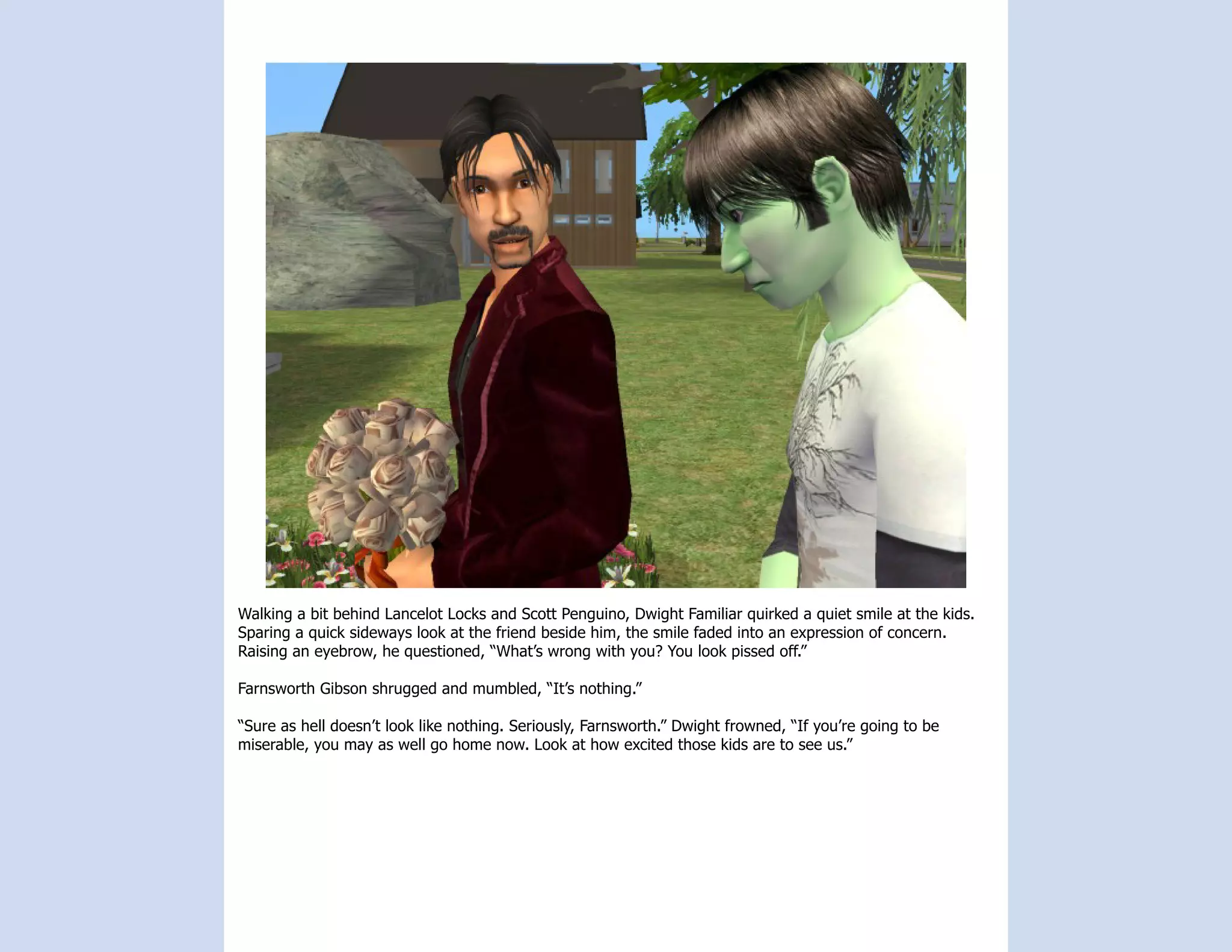 Walking a bit behind Lancelot Locks and Scott Penguino, Dwight Familiar quirked a quiet smile at the kids.
Sparing a quick sideways look at the friend beside him, the smile faded into an expression of concern.
Raising an eyebrow, he questioned, “What’s wrong with you? You look pissed off.”

Farnsworth Gibson shrugged and mumbled, “It’s nothing.”

“Sure as hell doesn’t look like nothing. Seriously, Farnsworth.” Dwight frowned, “If you’re going to be
miserable, you may as well go home now. Look at how excited those kids are to see us.”
 