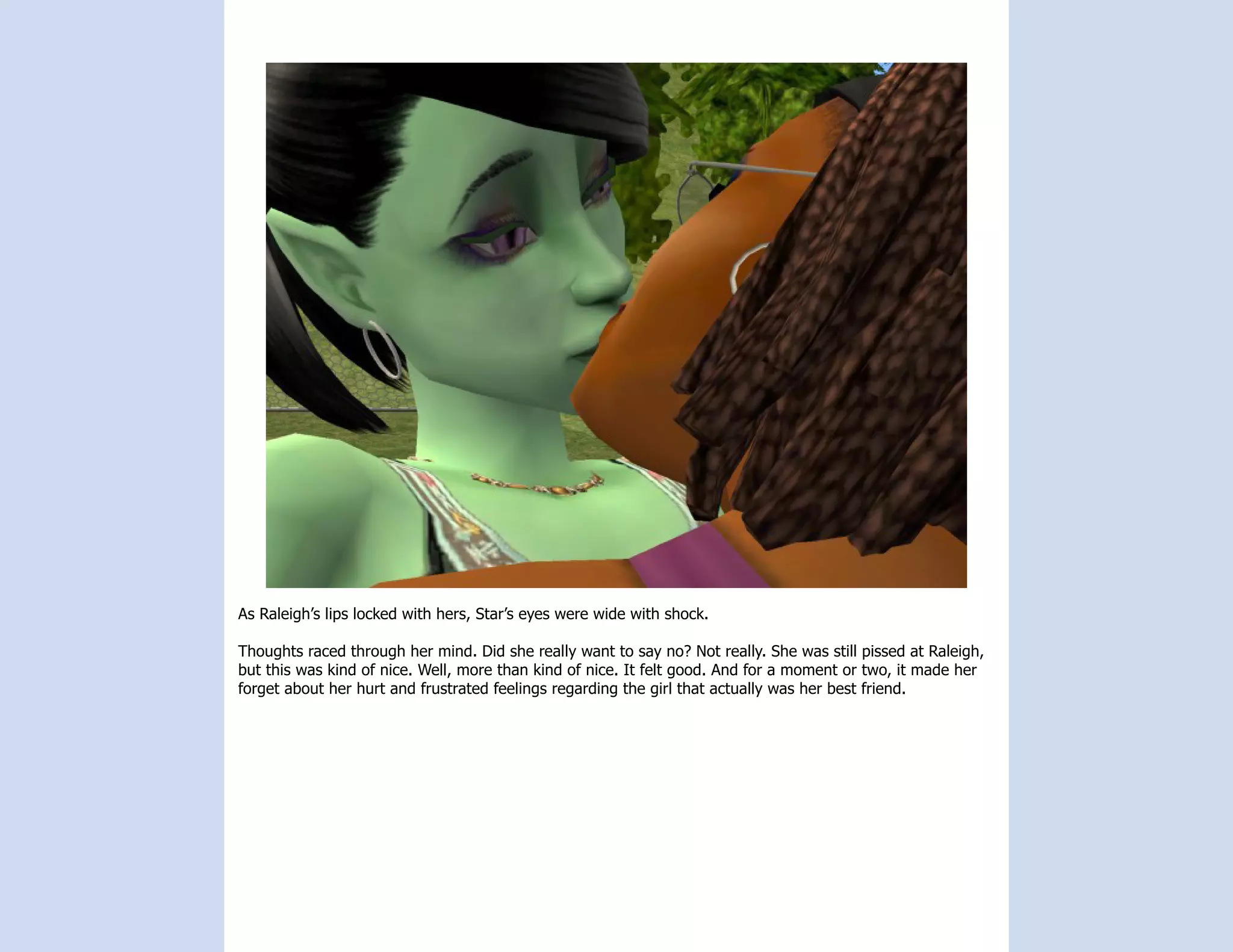 As Raleigh’s lips locked with hers, Star’s eyes were wide with shock.

Thoughts raced through her mind. Did she really want to say no? Not really. She was still pissed at Raleigh,
but this was kind of nice. Well, more than kind of nice. It felt good. And for a moment or two, it made her
forget about her hurt and frustrated feelings regarding the girl that actually was her best friend.
 