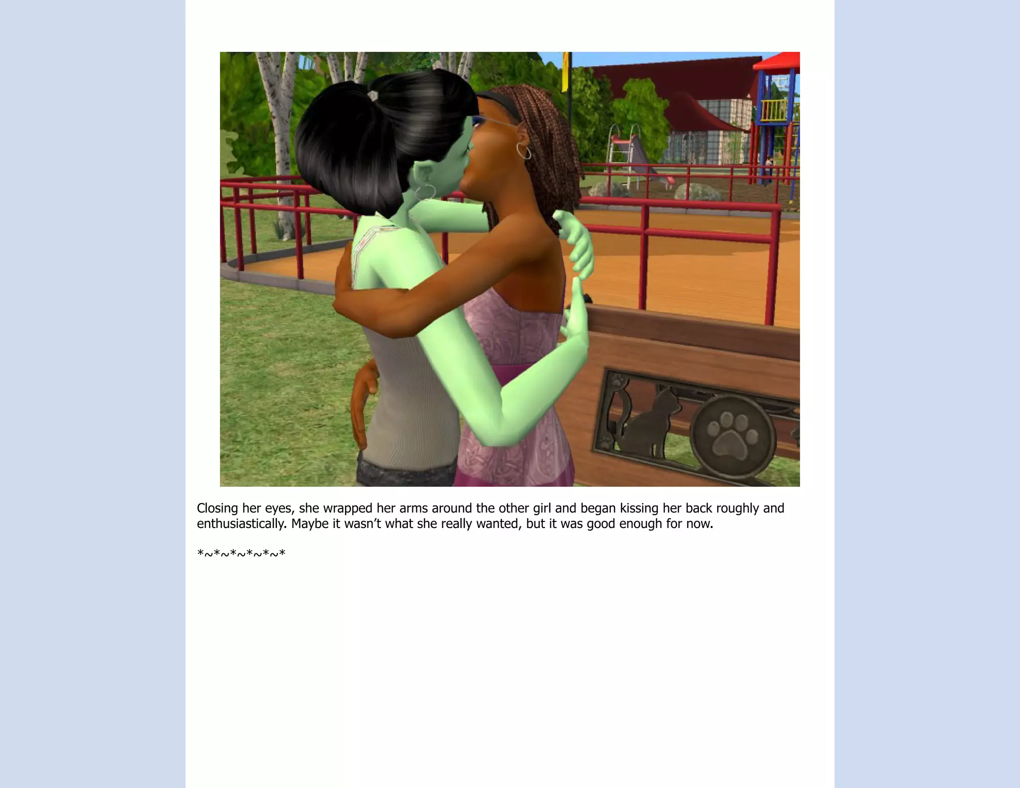 Closing her eyes, she wrapped her arms around the other girl and began kissing her back roughly and
enthusiastically. Maybe it wasn’t what she really wanted, but it was good enough for now.

*~*~*~*~*~*
 