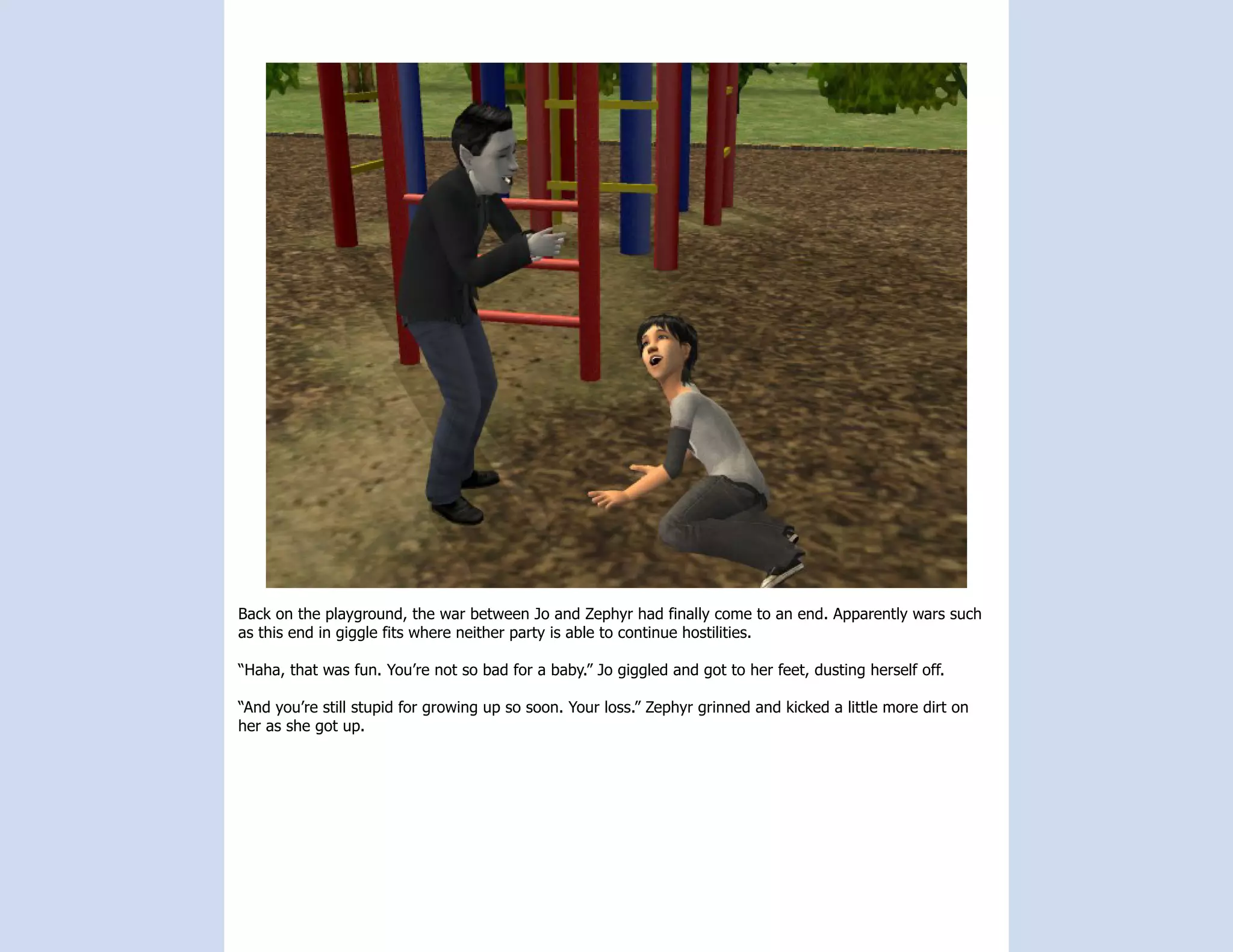 Back on the playground, the war between Jo and Zephyr had finally come to an end. Apparently wars such
as this end in giggle fits where neither party is able to continue hostilities.

“Haha, that was fun. You’re not so bad for a baby.” Jo giggled and got to her feet, dusting herself off.

“And you’re still stupid for growing up so soon. Your loss.” Zephyr grinned and kicked a little more dirt on
her as she got up.
 