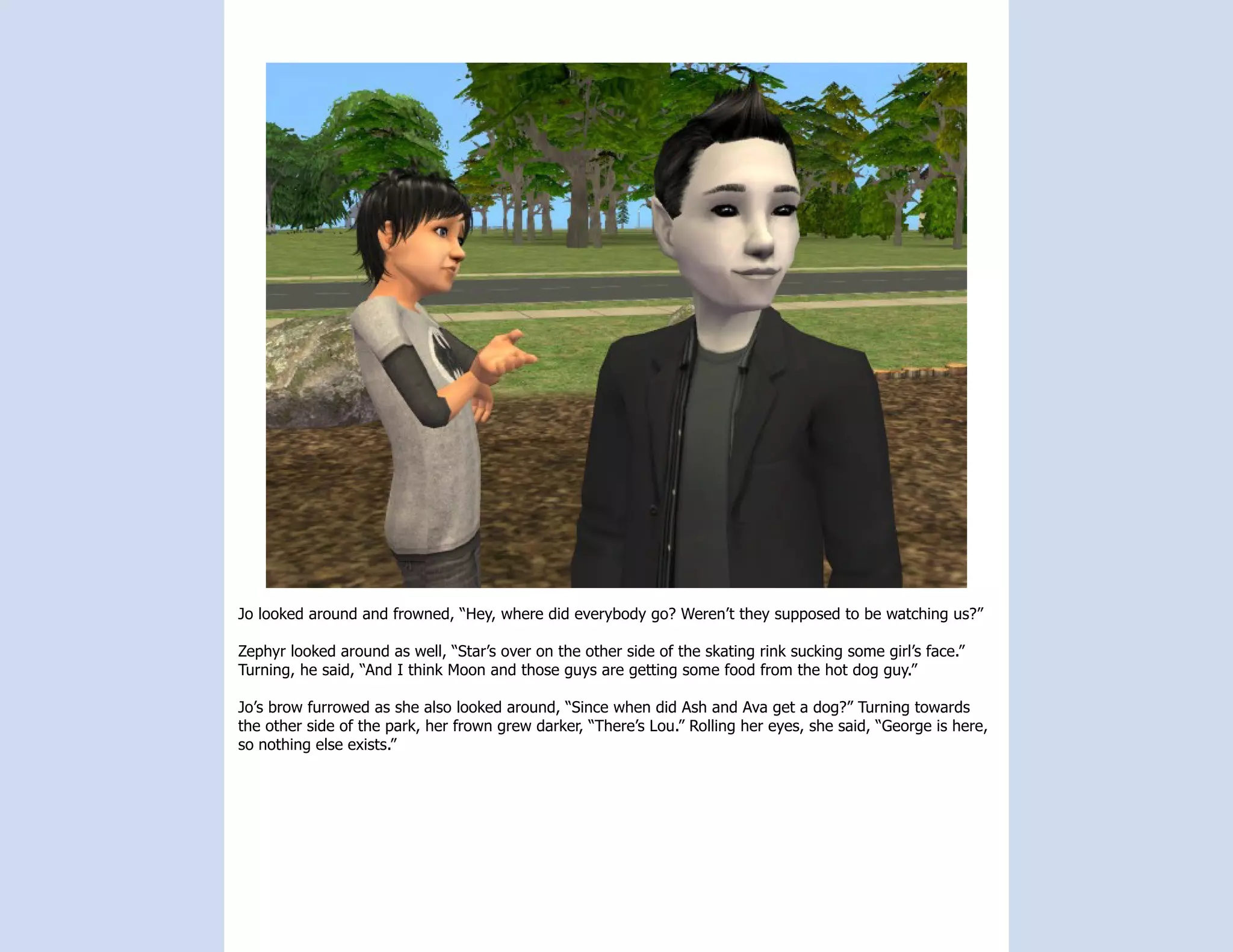Jo looked around and frowned, “Hey, where did everybody go? Weren’t they supposed to be watching us?”

Zephyr looked around as well, “Star’s over on the other side of the skating rink sucking some girl’s face.”
Turning, he said, “And I think Moon and those guys are getting some food from the hot dog guy.”

Jo’s brow furrowed as she also looked around, “Since when did Ash and Ava get a dog?” Turning towards
the other side of the park, her frown grew darker, “There’s Lou.” Rolling her eyes, she said, “George is here,
so nothing else exists.”
 