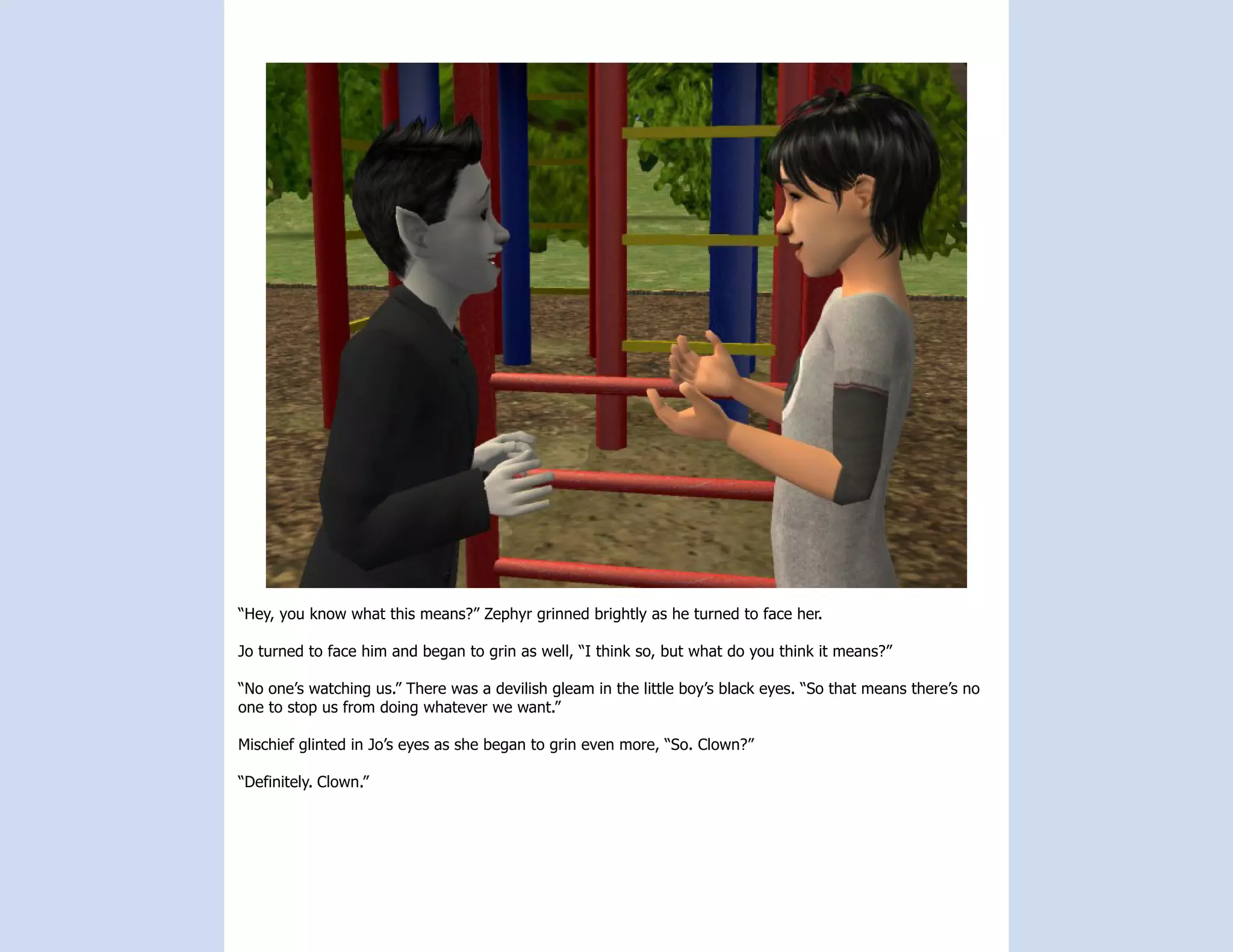 “Hey, you know what this means?” Zephyr grinned brightly as he turned to face her.

Jo turned to face him and began to grin as well, “I think so, but what do you think it means?”

“No one’s watching us.” There was a devilish gleam in the little boy’s black eyes. “So that means there’s no
one to stop us from doing whatever we want.”

Mischief glinted in Jo’s eyes as she began to grin even more, “So. Clown?”

“Definitely. Clown.”
 