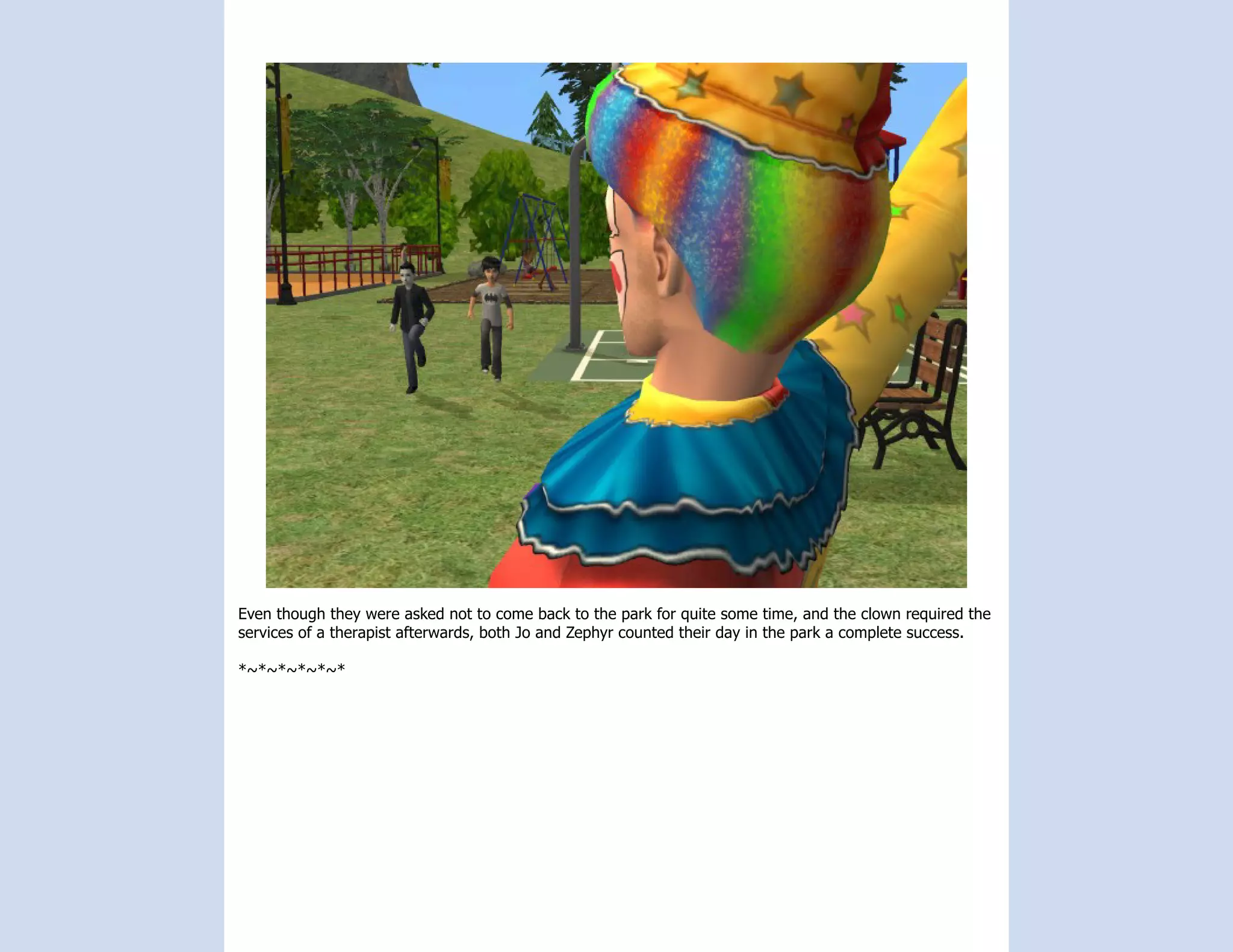 Even though they were asked not to come back to the park for quite some time, and the clown required the
services of a therapist afterwards, both Jo and Zephyr counted their day in the park a complete success.

*~*~*~*~*~*
 