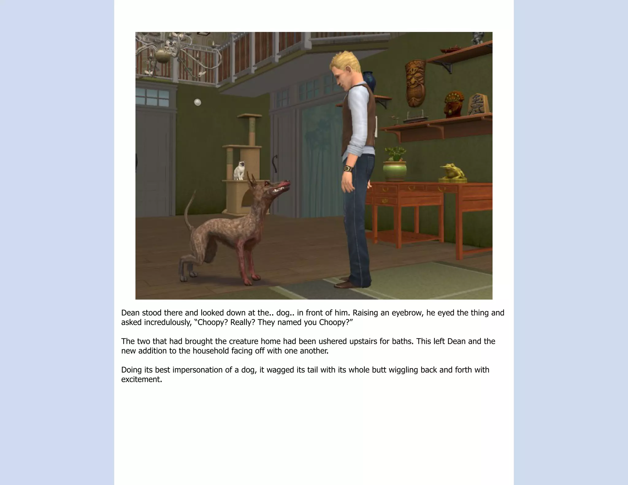 Dean stood there and looked down at the.. dog.. in front of him. Raising an eyebrow, he eyed the thing and
asked incredulously, “Choopy? Really? They named you Choopy?”

The two that had brought the creature home had been ushered upstairs for baths. This left Dean and the
new addition to the household facing off with one another.

Doing its best impersonation of a dog, it wagged its tail with its whole butt wiggling back and forth with
excitement.
 