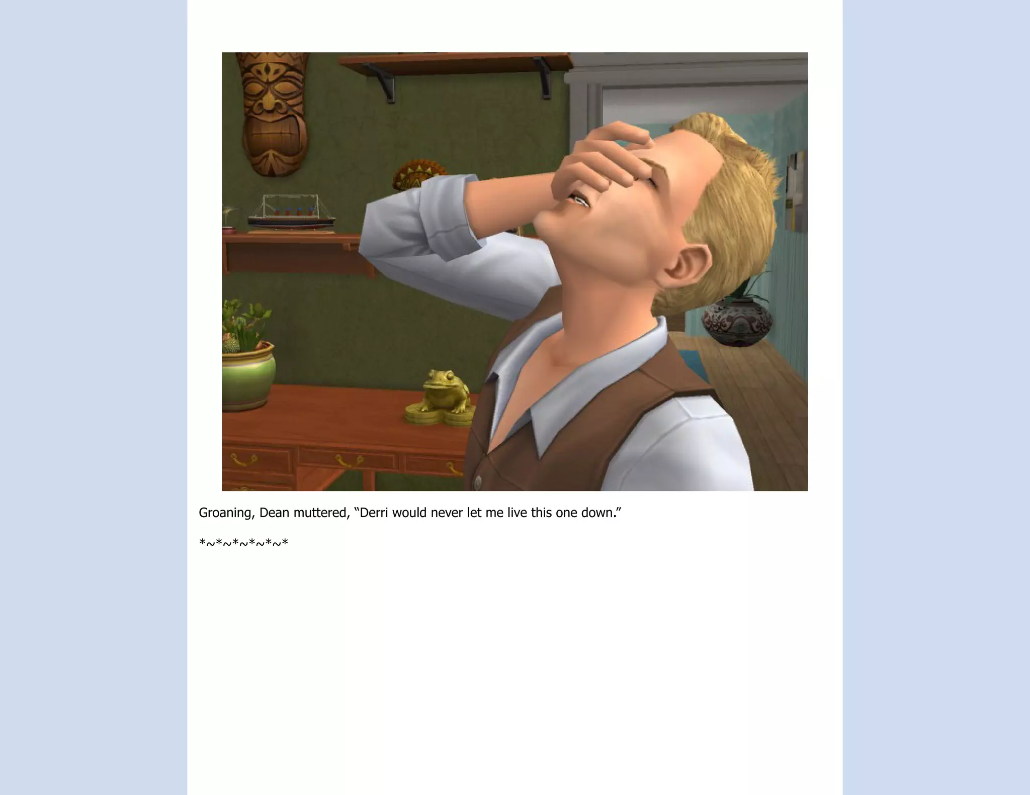 Groaning, Dean muttered, “Derri would never let me live this one down.”

*~*~*~*~*~*
 