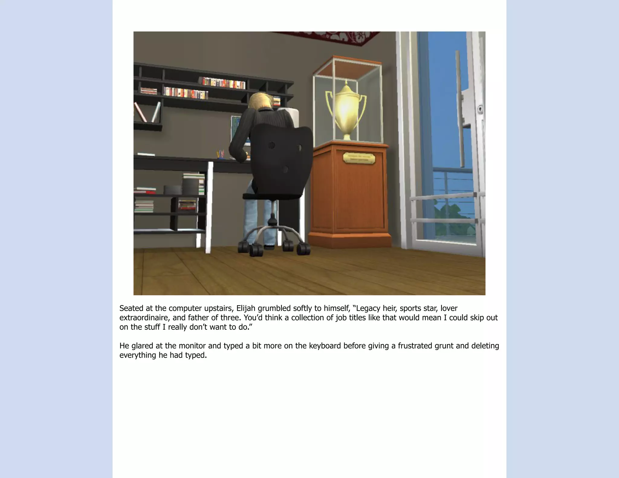 Seated at the computer upstairs, Elijah grumbled softly to himself, “Legacy heir, sports star, lover
extraordinaire, and father of three. You’d think a collection of job titles like that would mean I could skip out
on the stuff I really don’t want to do.”

He glared at the monitor and typed a bit more on the keyboard before giving a frustrated grunt and deleting
everything he had typed.
 