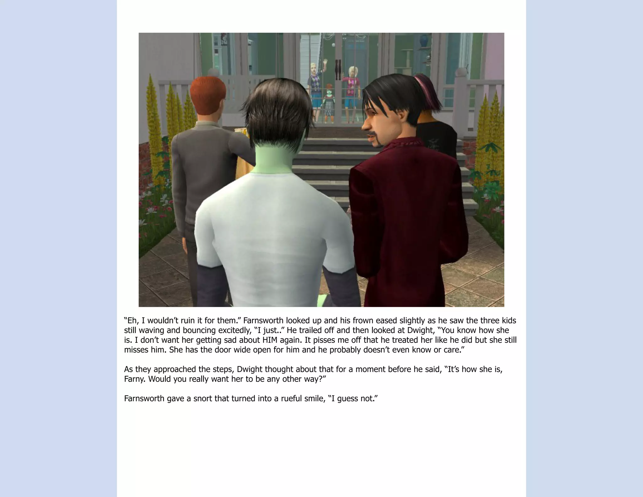 “Eh, I wouldn’t ruin it for them.” Farnsworth looked up and his frown eased slightly as he saw the three kids
still waving and bouncing excitedly, “I just..” He trailed off and then looked at Dwight, “You know how she
is. I don’t want her getting sad about HIM again. It pisses me off that he treated her like he did but she still
misses him. She has the door wide open for him and he probably doesn’t even know or care.”

As they approached the steps, Dwight thought about that for a moment before he said, “It’s how she is,
Farny. Would you really want her to be any other way?”

Farnsworth gave a snort that turned into a rueful smile, “I guess not.”
 