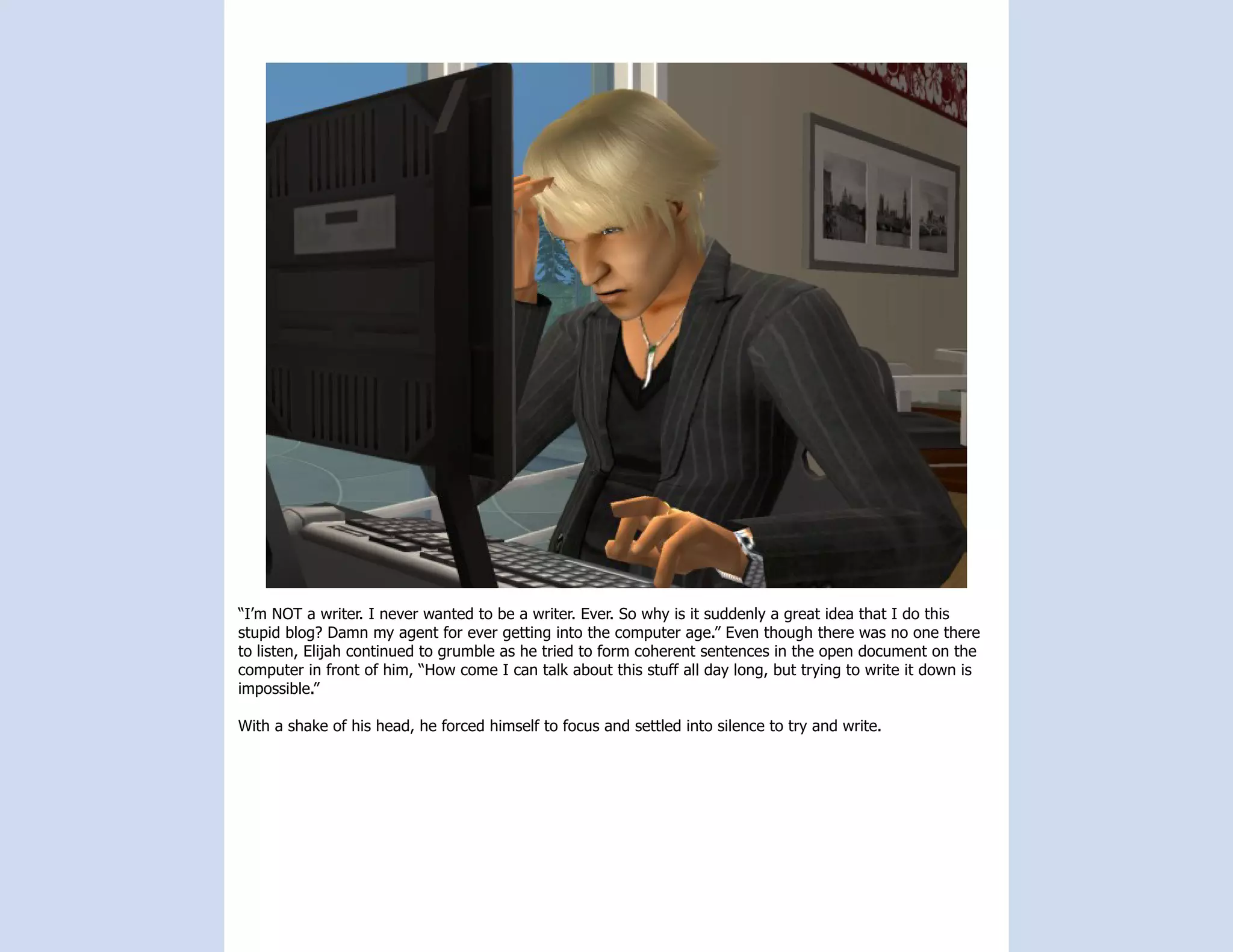 “I’m NOT a writer. I never wanted to be a writer. Ever. So why is it suddenly a great idea that I do this
stupid blog? Damn my agent for ever getting into the computer age.” Even though there was no one there
to listen, Elijah continued to grumble as he tried to form coherent sentences in the open document on the
computer in front of him, “How come I can talk about this stuff all day long, but trying to write it down is
impossible.”

With a shake of his head, he forced himself to focus and settled into silence to try and write.
 