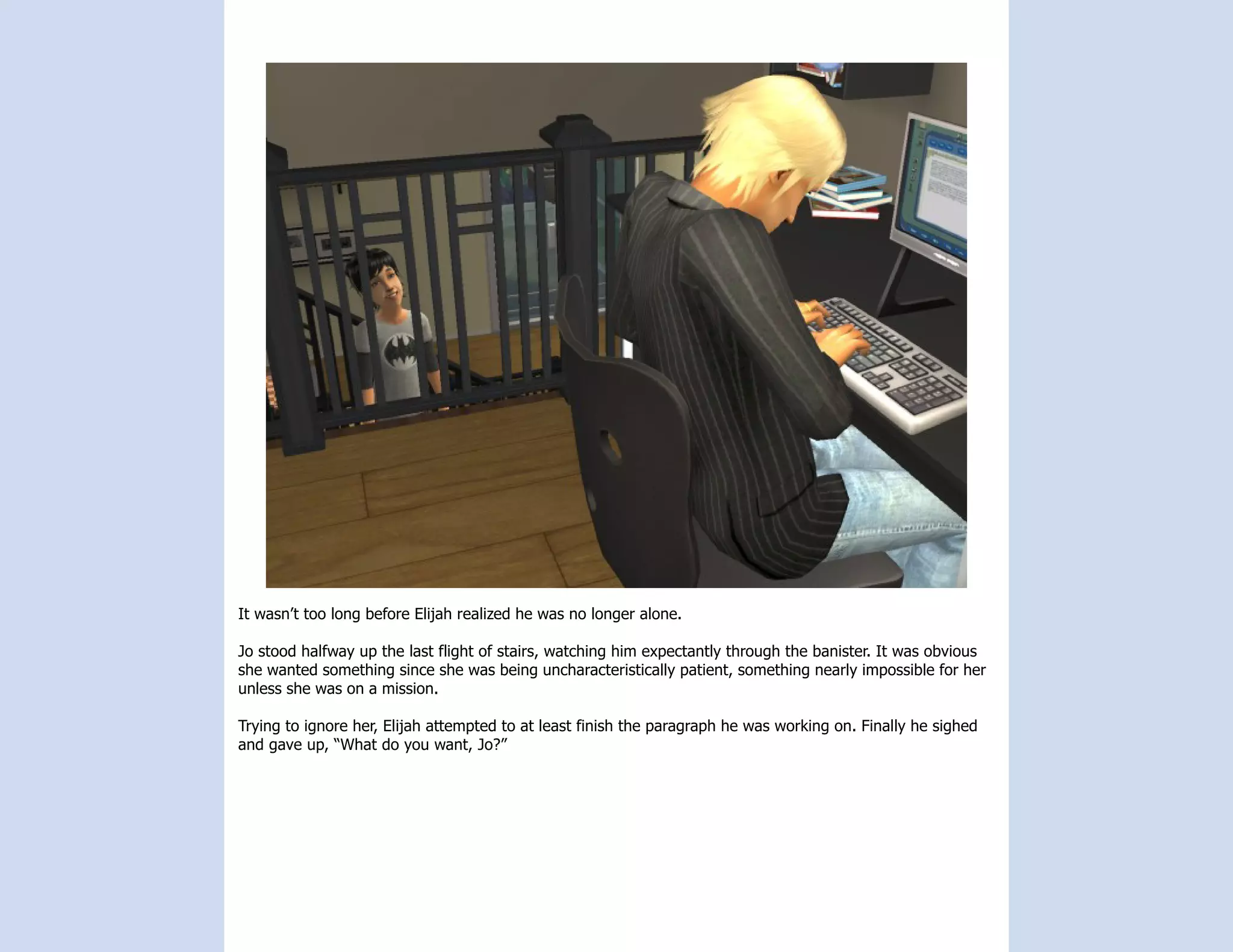 It wasn’t too long before Elijah realized he was no longer alone.

Jo stood halfway up the last flight of stairs, watching him expectantly through the banister. It was obvious
she wanted something since she was being uncharacteristically patient, something nearly impossible for her
unless she was on a mission.

Trying to ignore her, Elijah attempted to at least finish the paragraph he was working on. Finally he sighed
and gave up, “What do you want, Jo?”
 
