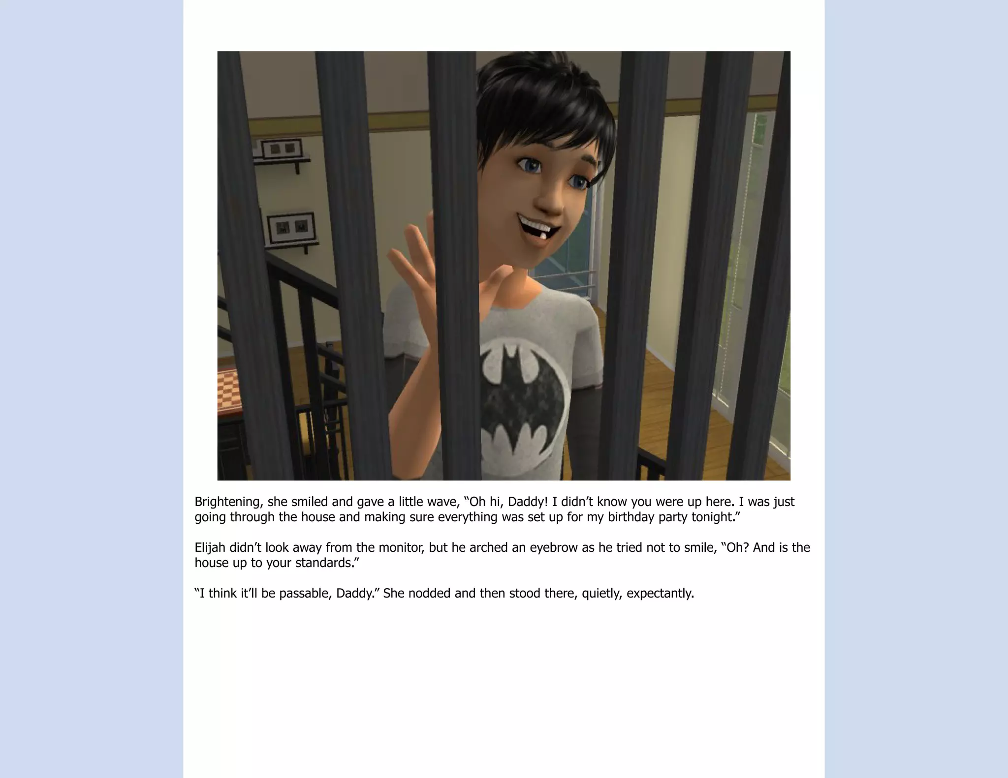 Brightening, she smiled and gave a little wave, “Oh hi, Daddy! I didn’t know you were up here. I was just
going through the house and making sure everything was set up for my birthday party tonight.”

Elijah didn’t look away from the monitor, but he arched an eyebrow as he tried not to smile, “Oh? And is the
house up to your standards.”

“I think it’ll be passable, Daddy.” She nodded and then stood there, quietly, expectantly.
 