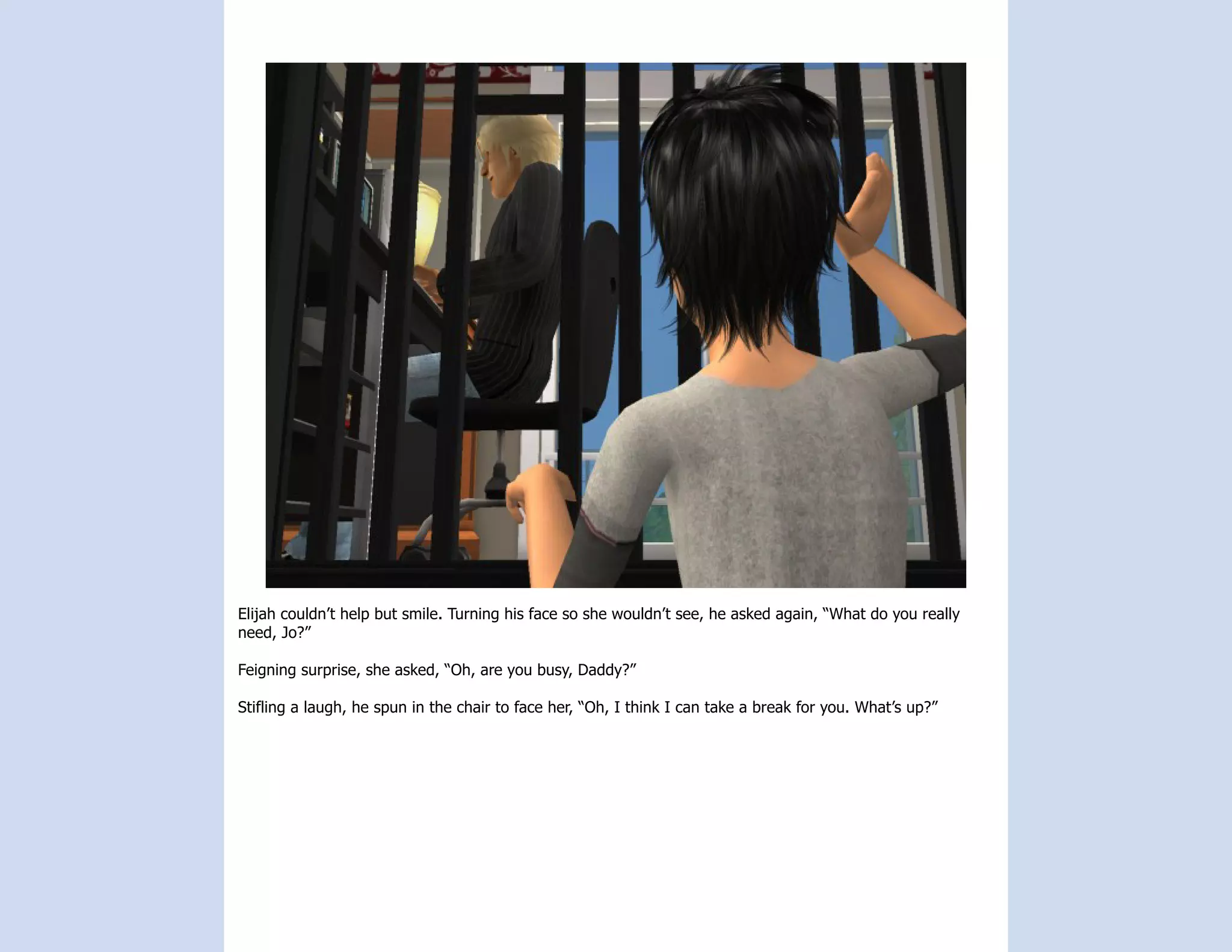 Elijah couldn’t help but smile. Turning his face so she wouldn’t see, he asked again, “What do you really
need, Jo?”

Feigning surprise, she asked, “Oh, are you busy, Daddy?”

Stifling a laugh, he spun in the chair to face her, “Oh, I think I can take a break for you. What’s up?”
 