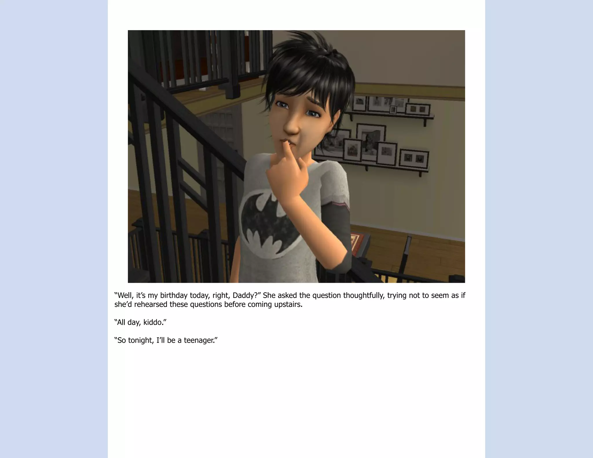 “Well, it’s my birthday today, right, Daddy?” She asked the question thoughtfully, trying not to seem as if
she’d rehearsed these questions before coming upstairs.

“All day, kiddo.”

“So tonight, I’ll be a teenager.”
 