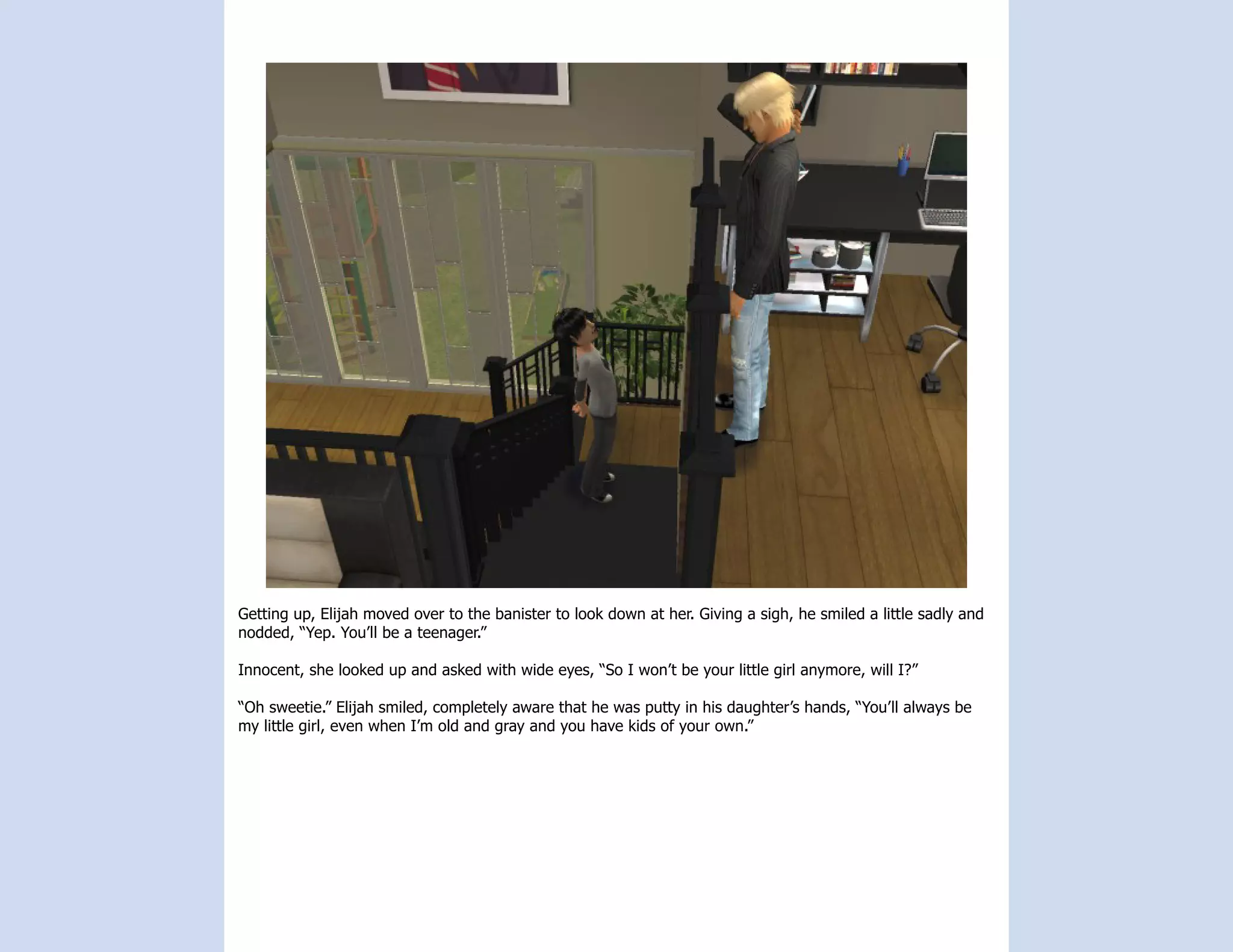 Getting up, Elijah moved over to the banister to look down at her. Giving a sigh, he smiled a little sadly and
nodded, “Yep. You’ll be a teenager.”

Innocent, she looked up and asked with wide eyes, “So I won’t be your little girl anymore, will I?”

“Oh sweetie.” Elijah smiled, completely aware that he was putty in his daughter’s hands, “You’ll always be
my little girl, even when I’m old and gray and you have kids of your own.”
 