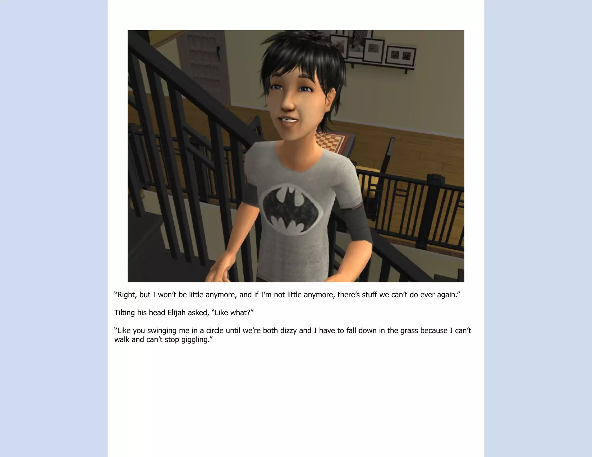 “Right, but I won’t be little anymore, and if I’m not little anymore, there’s stuff we can’t do ever again.”

Tilting his head Elijah asked, “Like what?”

“Like you swinging me in a circle until we’re both dizzy and I have to fall down in the grass because I can’t
walk and can’t stop giggling.”
 
