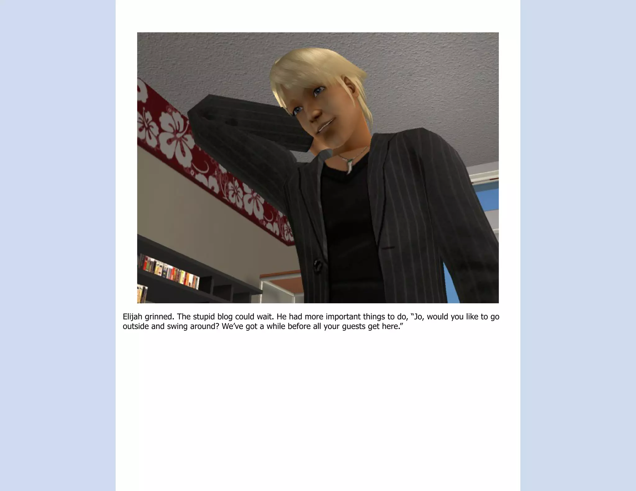 Elijah grinned. The stupid blog could wait. He had more important things to do, “Jo, would you like to go
outside and swing around? We’ve got a while before all your guests get here.”
 