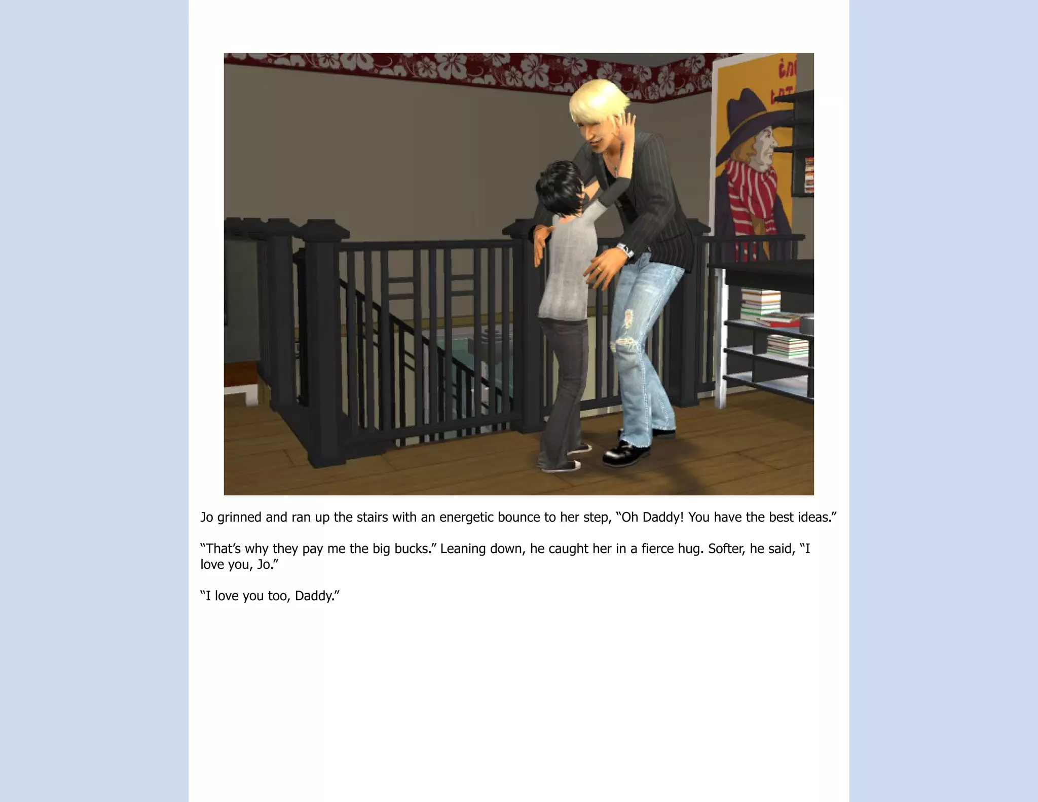 Jo grinned and ran up the stairs with an energetic bounce to her step, “Oh Daddy! You have the best ideas.”

“That’s why they pay me the big bucks.” Leaning down, he caught her in a fierce hug. Softer, he said, “I
love you, Jo.”

“I love you too, Daddy.”
 
