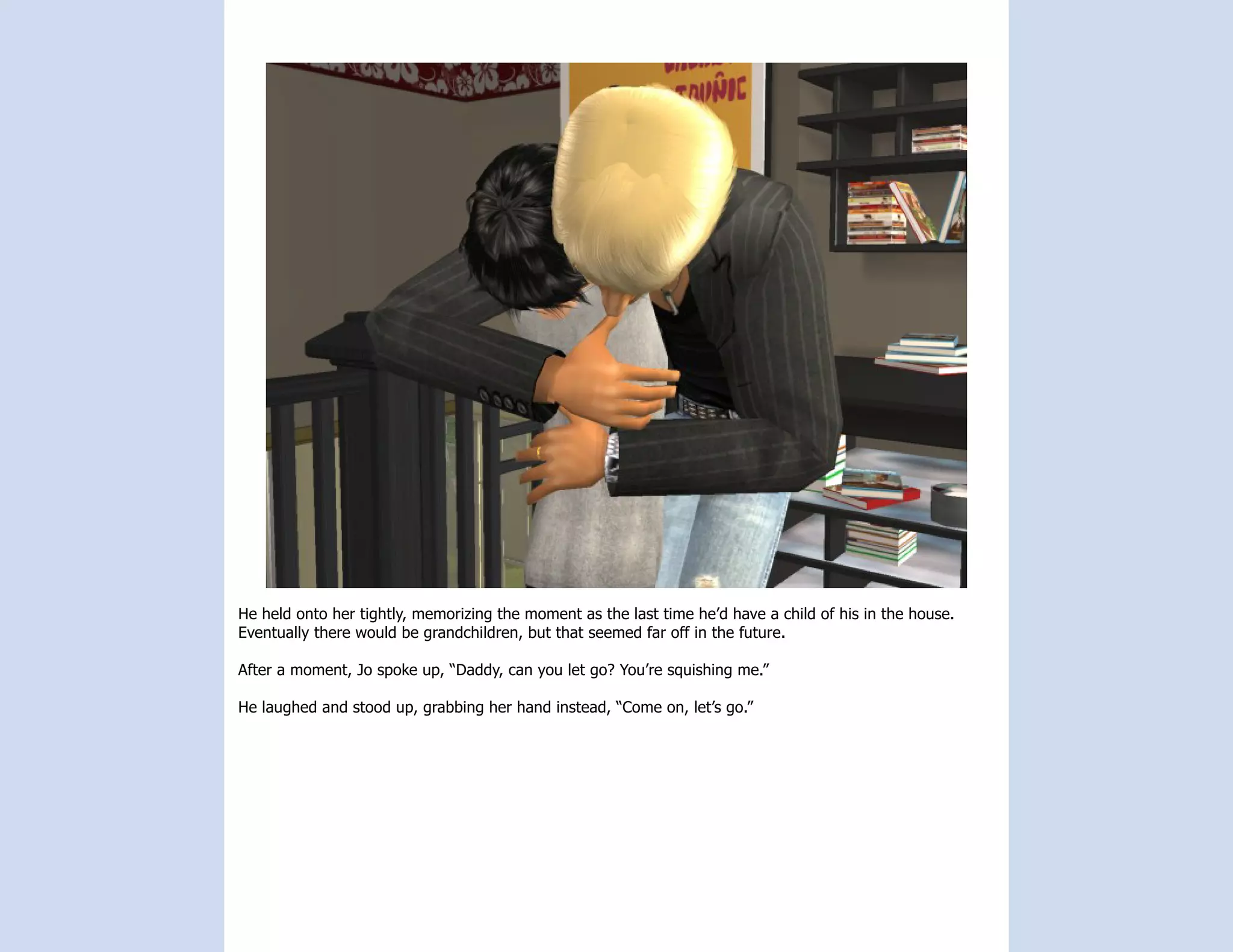 He held onto her tightly, memorizing the moment as the last time he’d have a child of his in the house.
Eventually there would be grandchildren, but that seemed far off in the future.

After a moment, Jo spoke up, “Daddy, can you let go? You’re squishing me.”

He laughed and stood up, grabbing her hand instead, “Come on, let’s go.”
 