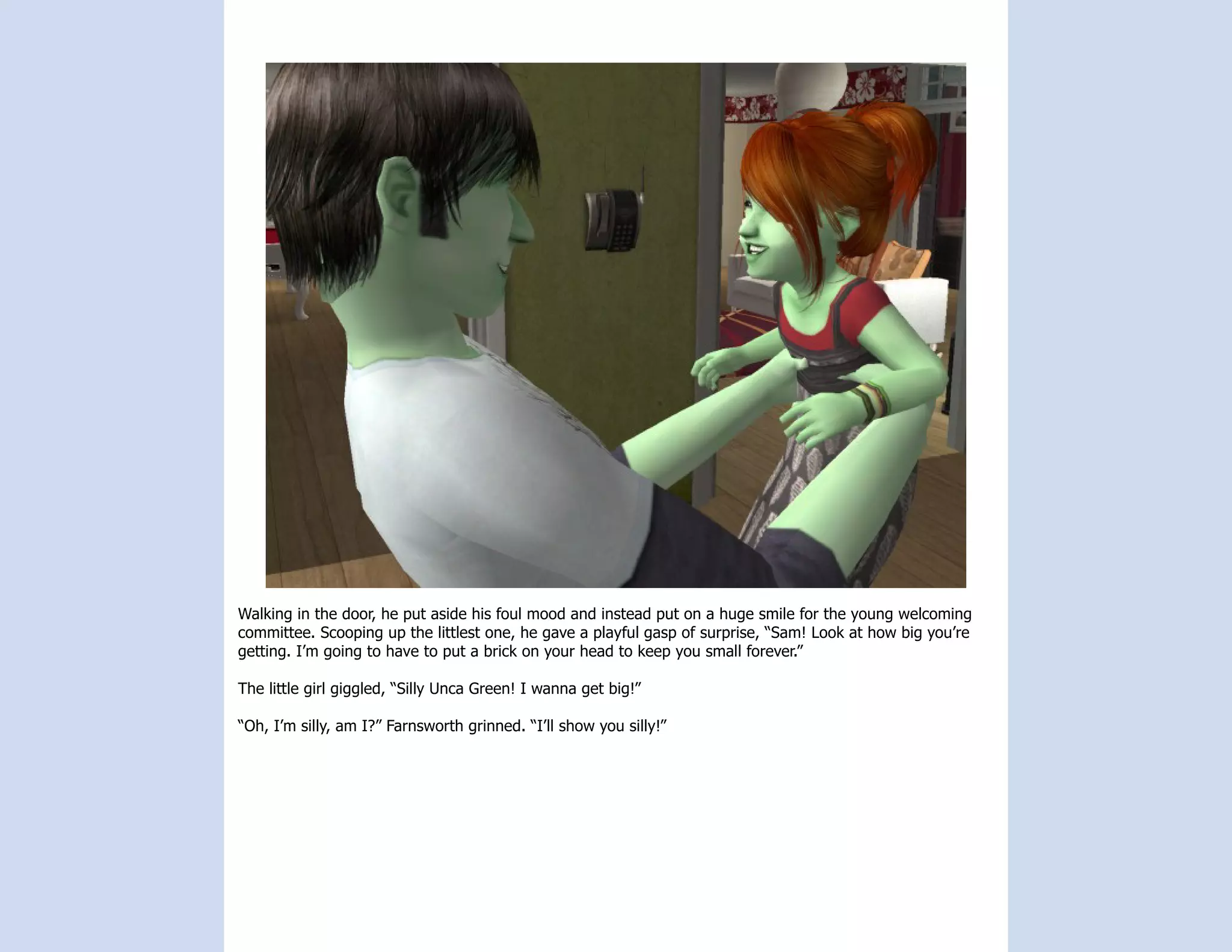 Walking in the door, he put aside his foul mood and instead put on a huge smile for the young welcoming
committee. Scooping up the littlest one, he gave a playful gasp of surprise, “Sam! Look at how big you’re
getting. I’m going to have to put a brick on your head to keep you small forever.”

The little girl giggled, “Silly Unca Green! I wanna get big!”

“Oh, I’m silly, am I?” Farnsworth grinned. “I’ll show you silly!”
 