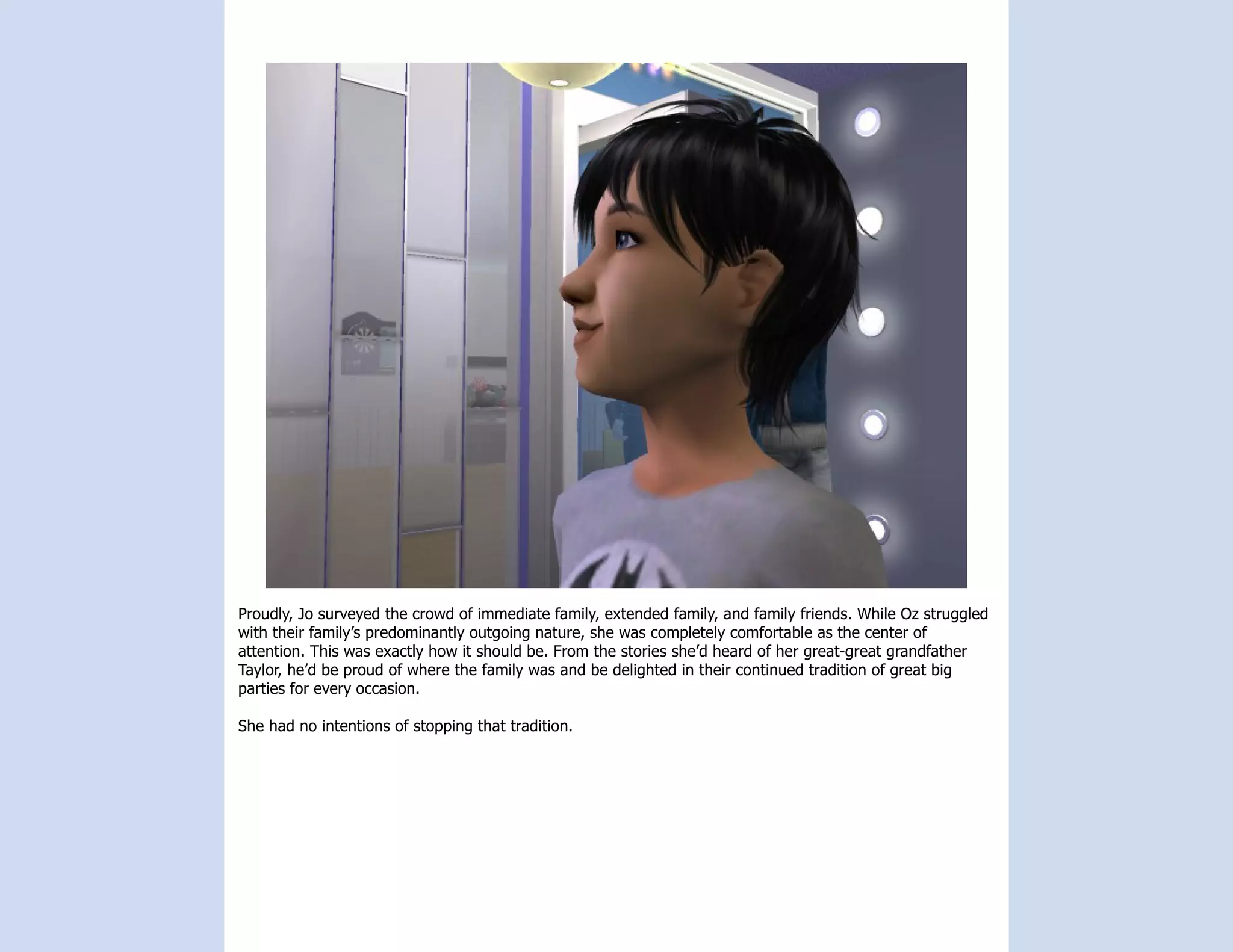 Proudly, Jo surveyed the crowd of immediate family, extended family, and family friends. While Oz struggled
with their family’s predominantly outgoing nature, she was completely comfortable as the center of
attention. This was exactly how it should be. From the stories she’d heard of her great-great grandfather
Taylor, he’d be proud of where the family was and be delighted in their continued tradition of great big
parties for every occasion.

She had no intentions of stopping that tradition.
 