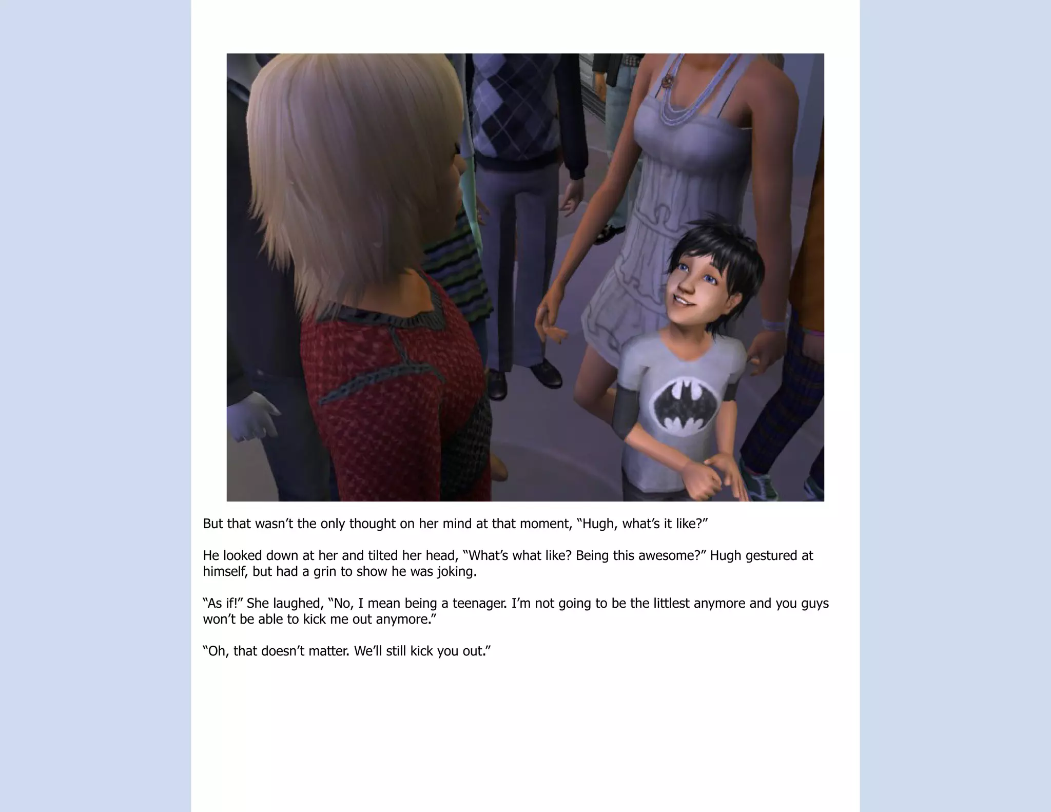 But that wasn’t the only thought on her mind at that moment, “Hugh, what’s it like?”

He looked down at her and tilted her head, “What’s what like? Being this awesome?” Hugh gestured at
himself, but had a grin to show he was joking.

“As if!” She laughed, “No, I mean being a teenager. I’m not going to be the littlest anymore and you guys
won’t be able to kick me out anymore.”

“Oh, that doesn’t matter. We’ll still kick you out.”
 