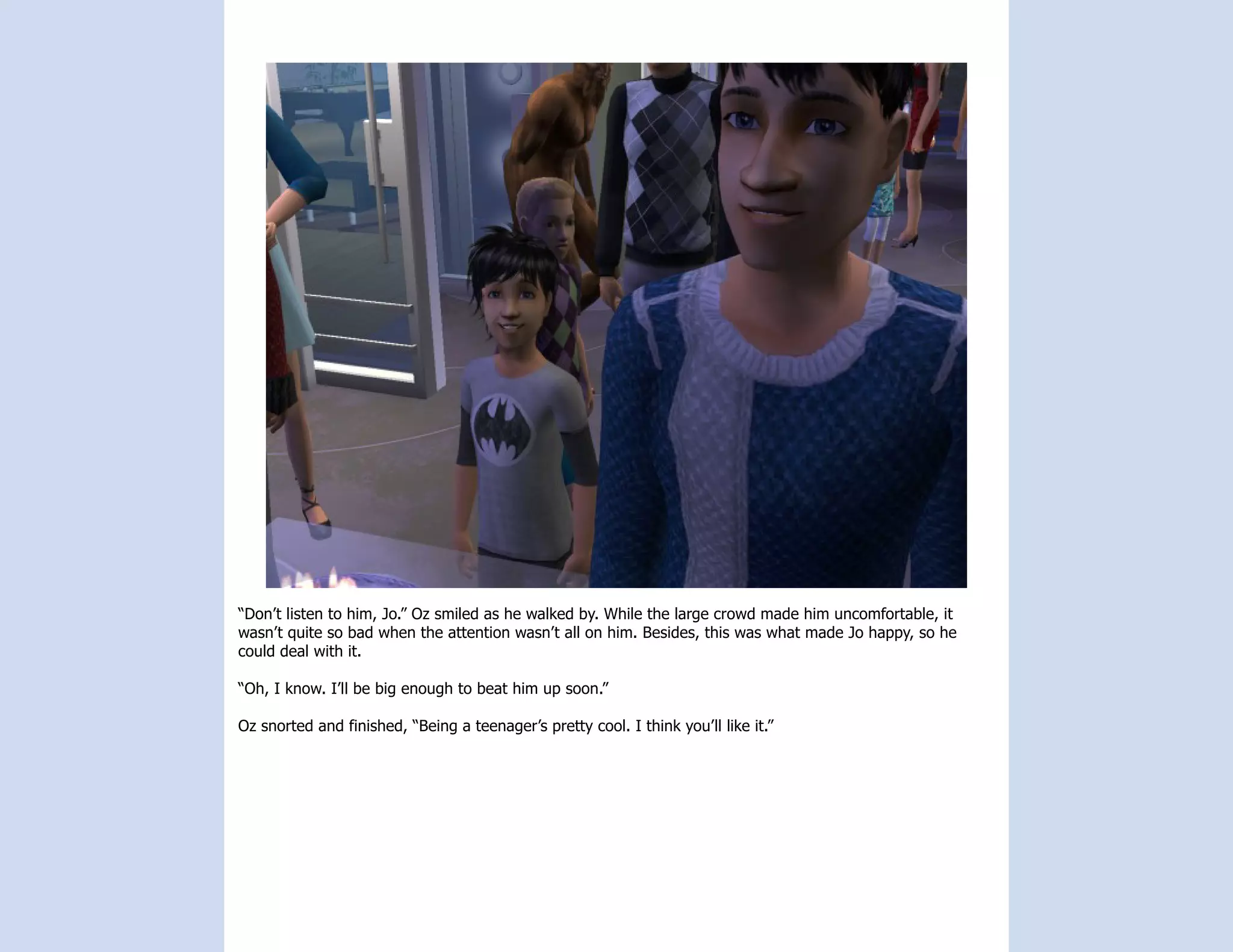 “Don’t listen to him, Jo.” Oz smiled as he walked by. While the large crowd made him uncomfortable, it
wasn’t quite so bad when the attention wasn’t all on him. Besides, this was what made Jo happy, so he
could deal with it.

“Oh, I know. I’ll be big enough to beat him up soon.”

Oz snorted and finished, “Being a teenager’s pretty cool. I think you’ll like it.”
 