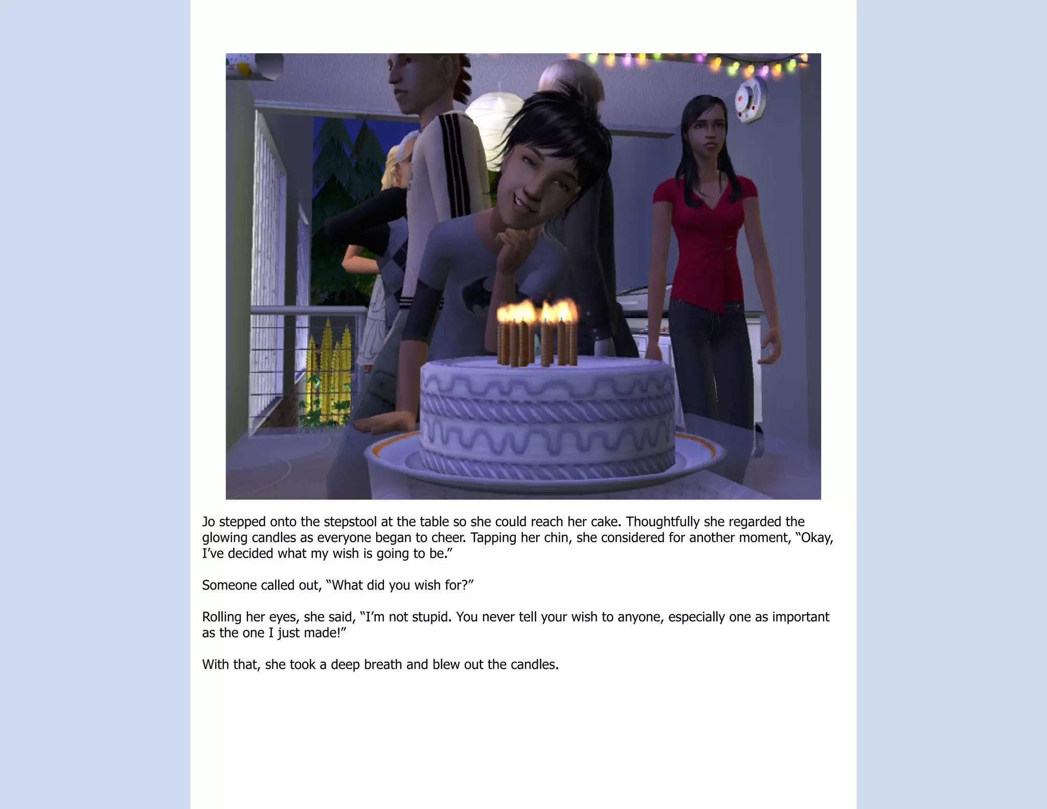 Jo stepped onto the stepstool at the table so she could reach her cake. Thoughtfully she regarded the
glowing candles as everyone began to cheer. Tapping her chin, she considered for another moment, “Okay,
I’ve decided what my wish is going to be.”

Someone called out, “What did you wish for?”

Rolling her eyes, she said, “I’m not stupid. You never tell your wish to anyone, especially one as important
as the one I just made!”

With that, she took a deep breath and blew out the candles.
 