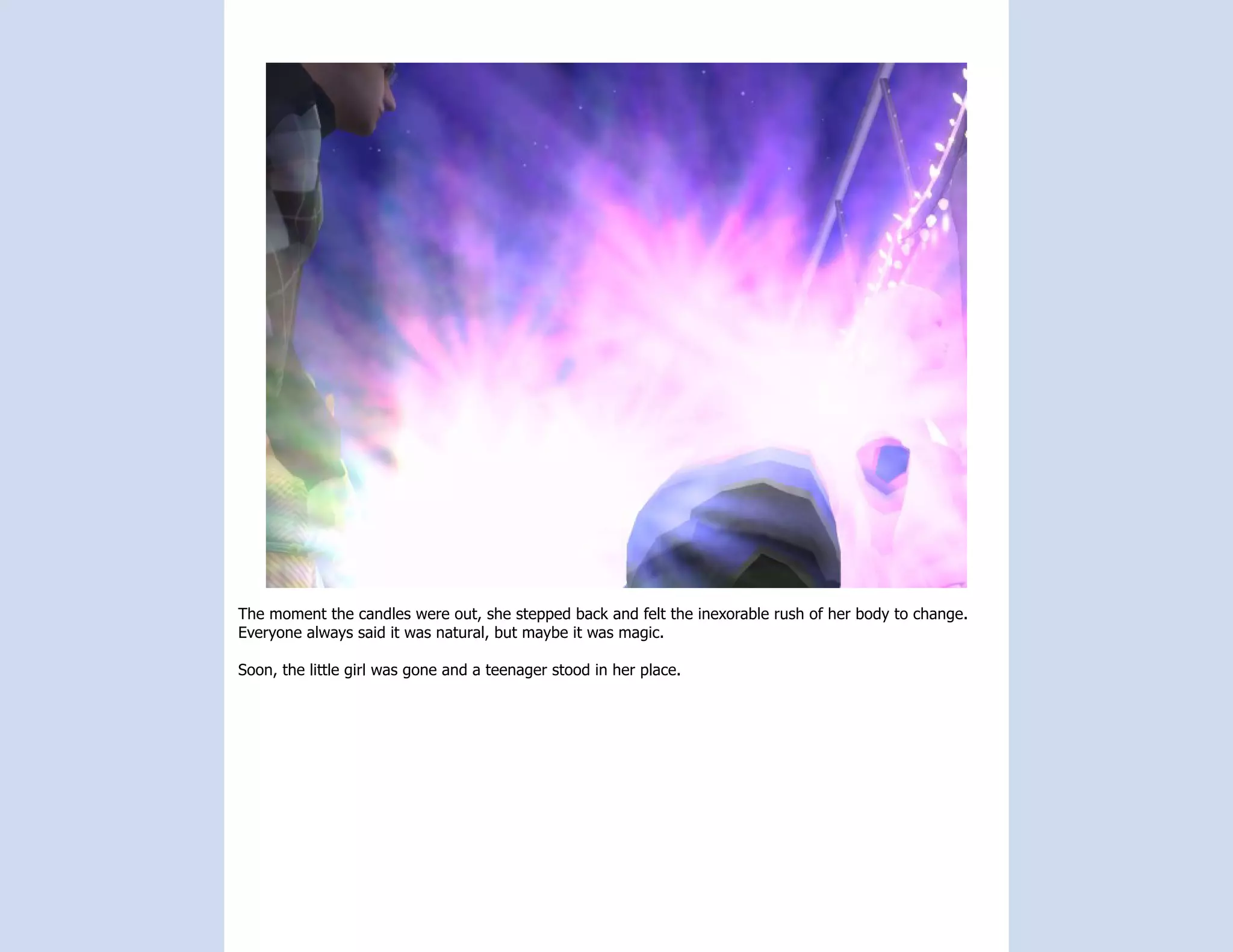 The moment the candles were out, she stepped back and felt the inexorable rush of her body to change.
Everyone always said it was natural, but maybe it was magic.

Soon, the little girl was gone and a teenager stood in her place.
 