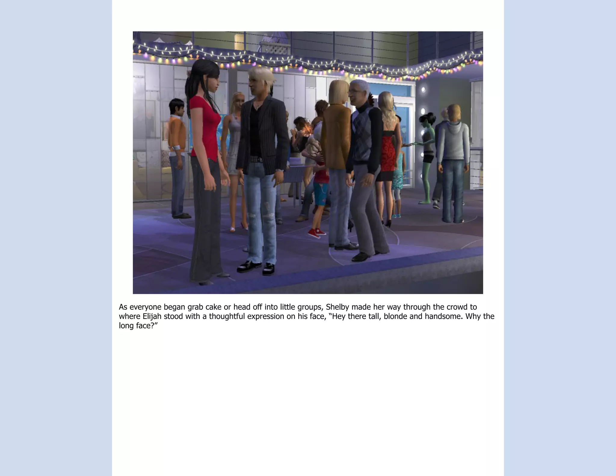 As everyone began grab cake or head off into little groups, Shelby made her way through the crowd to
where Elijah stood with a thoughtful expression on his face, “Hey there tall, blonde and handsome. Why the
long face?”
 