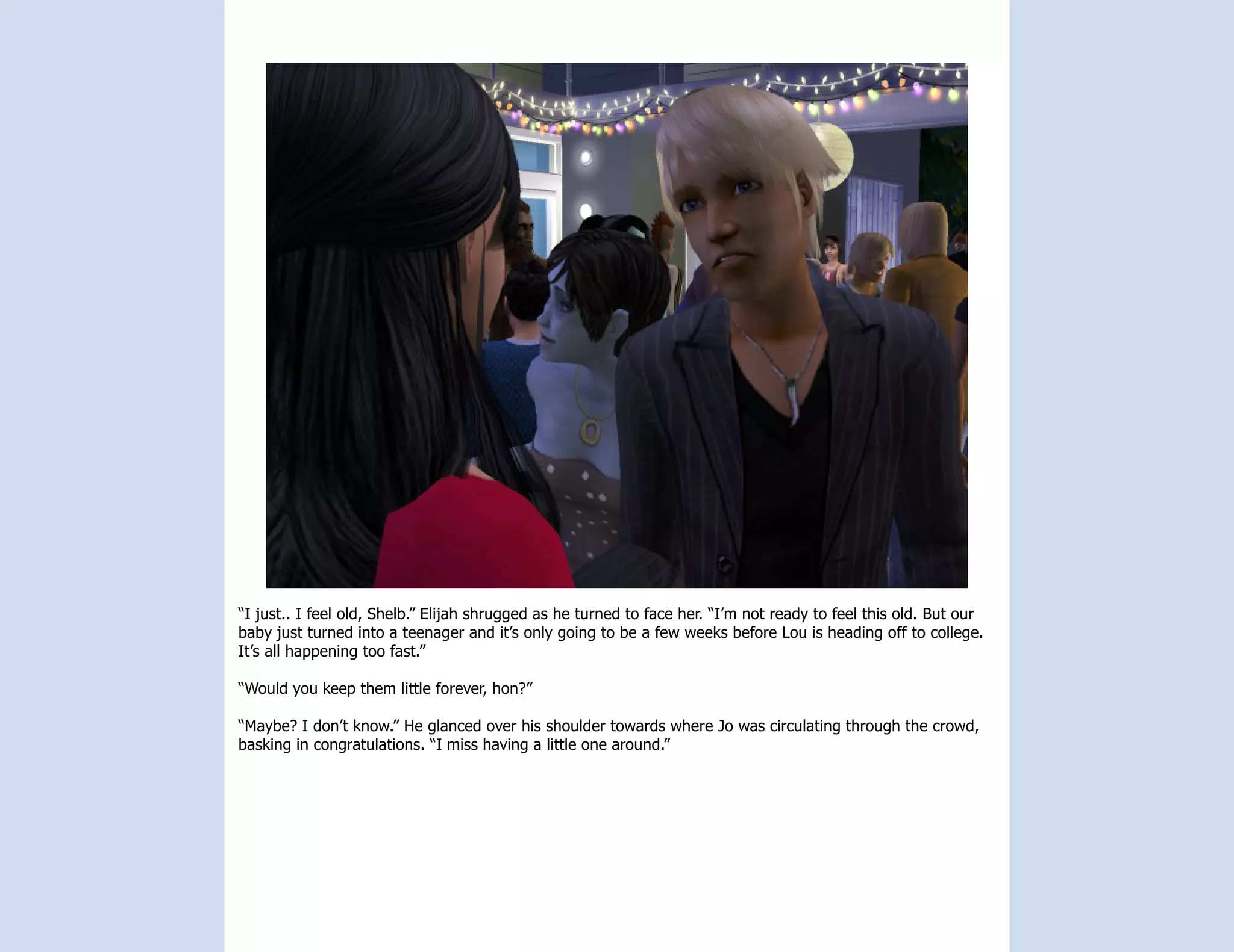 “I just.. I feel old, Shelb.” Elijah shrugged as he turned to face her. “I’m not ready to feel this old. But our
baby just turned into a teenager and it’s only going to be a few weeks before Lou is heading off to college.
It’s all happening too fast.”

“Would you keep them little forever, hon?”

“Maybe? I don’t know.” He glanced over his shoulder towards where Jo was circulating through the crowd,
basking in congratulations. “I miss having a little one around.”
 