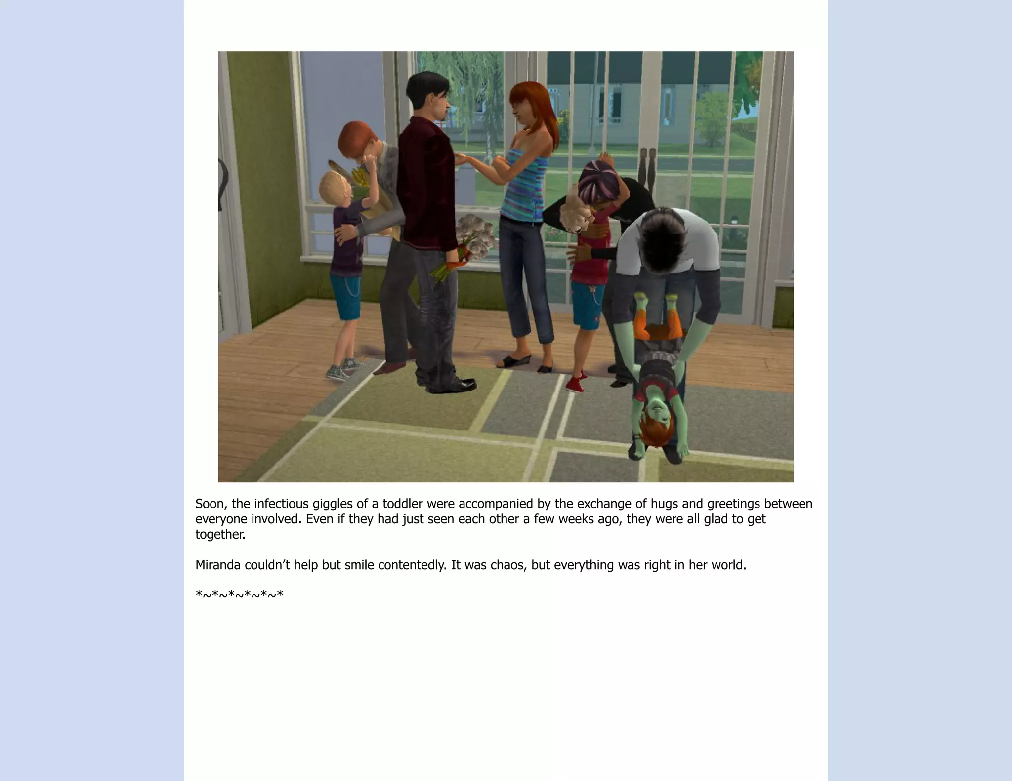 Soon, the infectious giggles of a toddler were accompanied by the exchange of hugs and greetings between
everyone involved. Even if they had just seen each other a few weeks ago, they were all glad to get
together.

Miranda couldn’t help but smile contentedly. It was chaos, but everything was right in her world.

*~*~*~*~*~*
 