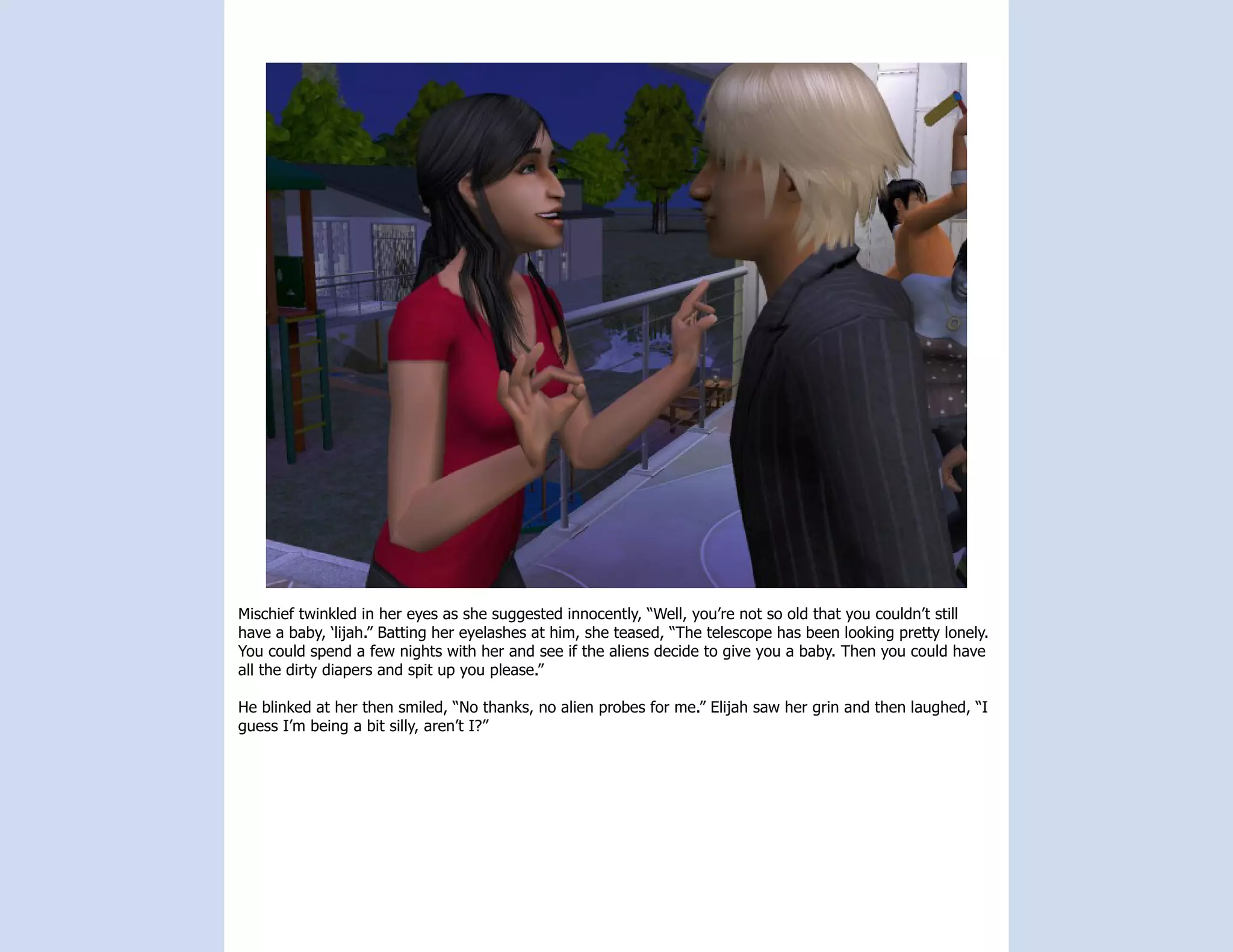 Mischief twinkled in her eyes as she suggested innocently, “Well, you’re not so old that you couldn’t still
have a baby, ‘lijah.” Batting her eyelashes at him, she teased, “The telescope has been looking pretty lonely.
You could spend a few nights with her and see if the aliens decide to give you a baby. Then you could have
all the dirty diapers and spit up you please.”

He blinked at her then smiled, “No thanks, no alien probes for me.” Elijah saw her grin and then laughed, “I
guess I’m being a bit silly, aren’t I?”
 