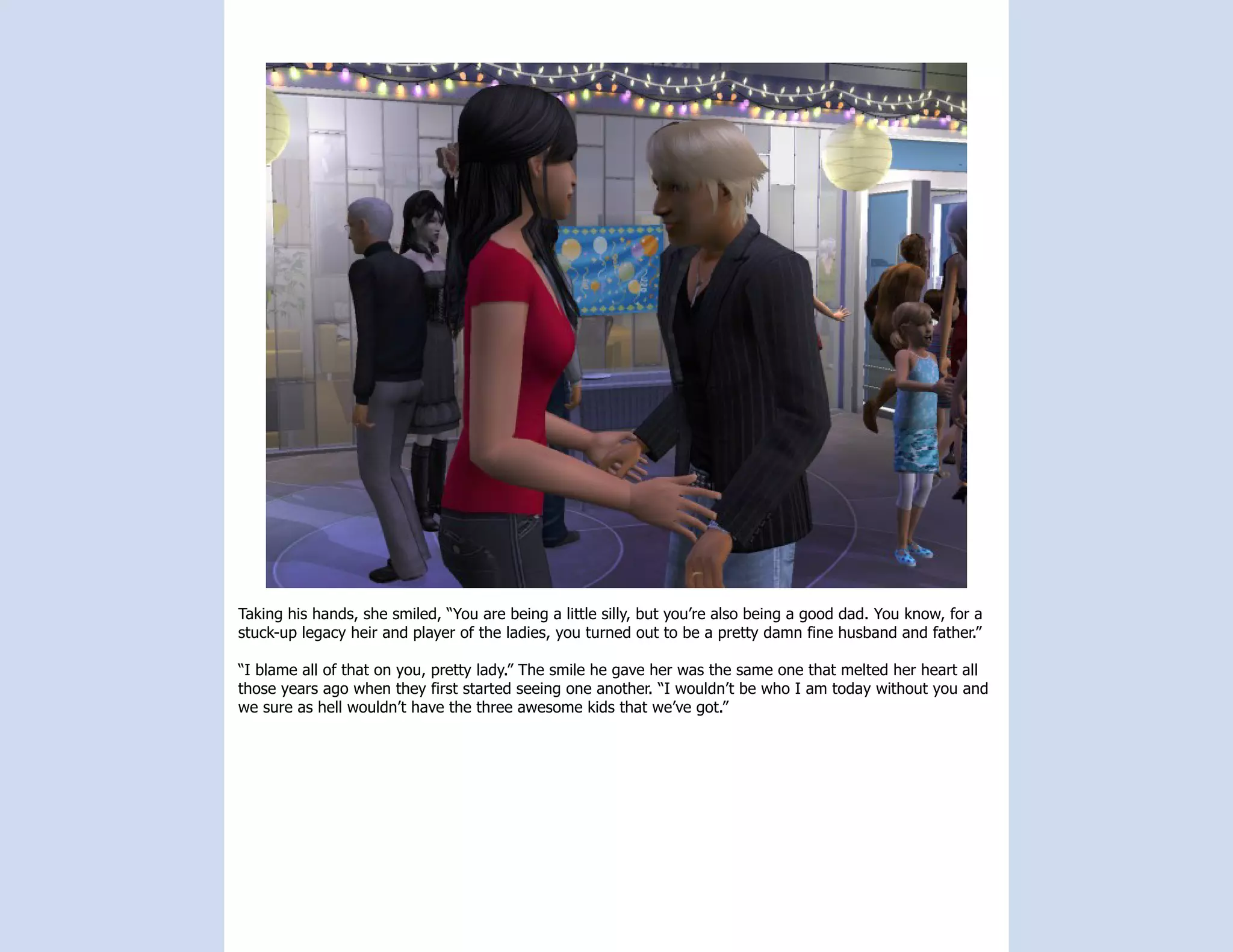 Taking his hands, she smiled, “You are being a little silly, but you’re also being a good dad. You know, for a
stuck-up legacy heir and player of the ladies, you turned out to be a pretty damn fine husband and father.”

“I blame all of that on you, pretty lady.” The smile he gave her was the same one that melted her heart all
those years ago when they first started seeing one another. “I wouldn’t be who I am today without you and
we sure as hell wouldn’t have the three awesome kids that we’ve got.”
 