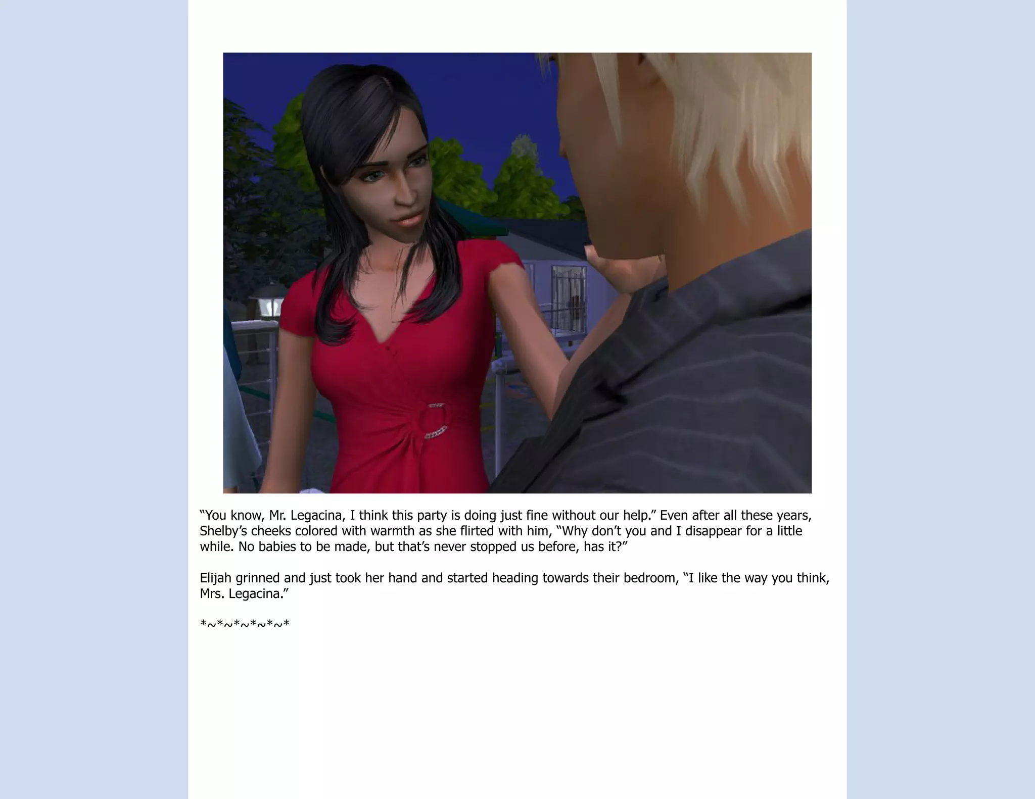 “You know, Mr. Legacina, I think this party is doing just fine without our help.” Even after all these years,
Shelby’s cheeks colored with warmth as she flirted with him, “Why don’t you and I disappear for a little
while. No babies to be made, but that’s never stopped us before, has it?”

Elijah grinned and just took her hand and started heading towards their bedroom, “I like the way you think,
Mrs. Legacina.”

*~*~*~*~*~*
 
