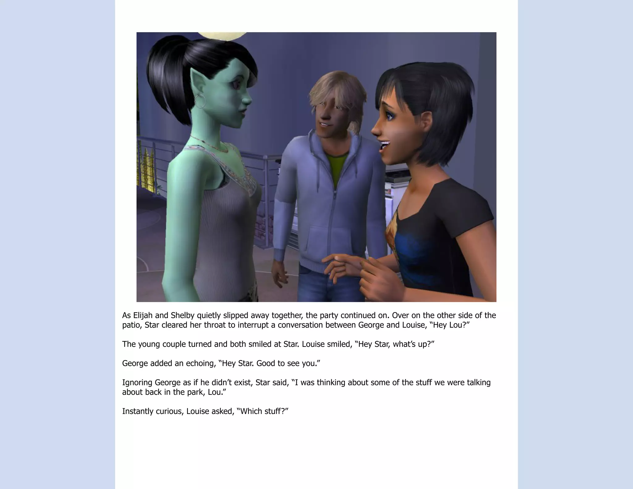 As Elijah and Shelby quietly slipped away together, the party continued on. Over on the other side of the
patio, Star cleared her throat to interrupt a conversation between George and Louise, “Hey Lou?”

The young couple turned and both smiled at Star. Louise smiled, “Hey Star, what’s up?”

George added an echoing, “Hey Star. Good to see you.”

Ignoring George as if he didn’t exist, Star said, “I was thinking about some of the stuff we were talking
about back in the park, Lou.”

Instantly curious, Louise asked, “Which stuff?”
 