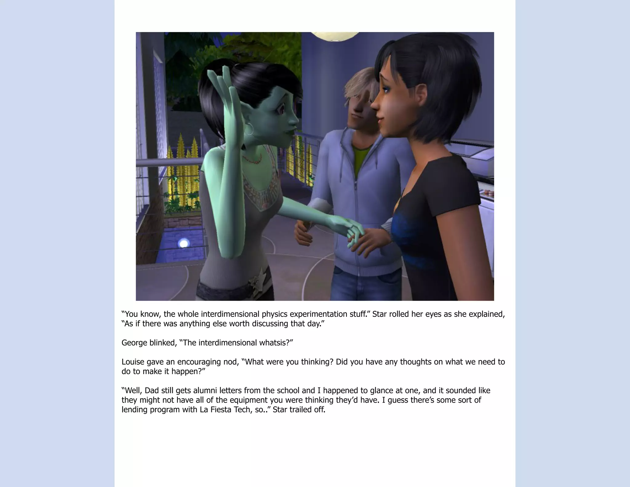 “You know, the whole interdimensional physics experimentation stuff.” Star rolled her eyes as she explained,
“As if there was anything else worth discussing that day.”

George blinked, “The interdimensional whatsis?”

Louise gave an encouraging nod, “What were you thinking? Did you have any thoughts on what we need to
do to make it happen?”

“Well, Dad still gets alumni letters from the school and I happened to glance at one, and it sounded like
they might not have all of the equipment you were thinking they’d have. I guess there’s some sort of
lending program with La Fiesta Tech, so..” Star trailed off.
 