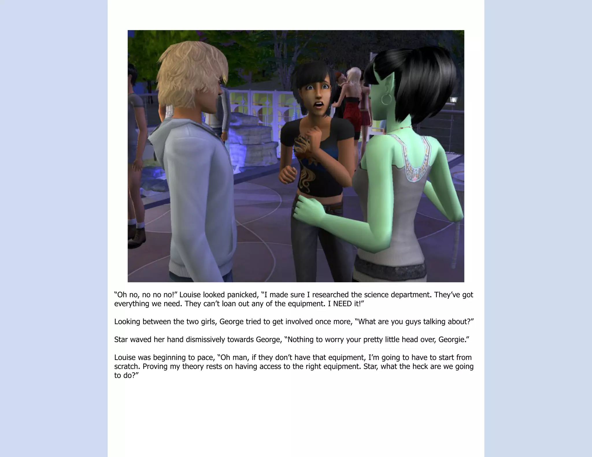 “Oh no, no no no!” Louise looked panicked, “I made sure I researched the science department. They’ve got
everything we need. They can’t loan out any of the equipment. I NEED it!”

Looking between the two girls, George tried to get involved once more, “What are you guys talking about?”

Star waved her hand dismissively towards George, “Nothing to worry your pretty little head over, Georgie.”

Louise was beginning to pace, “Oh man, if they don’t have that equipment, I’m going to have to start from
scratch. Proving my theory rests on having access to the right equipment. Star, what the heck are we going
to do?”
 