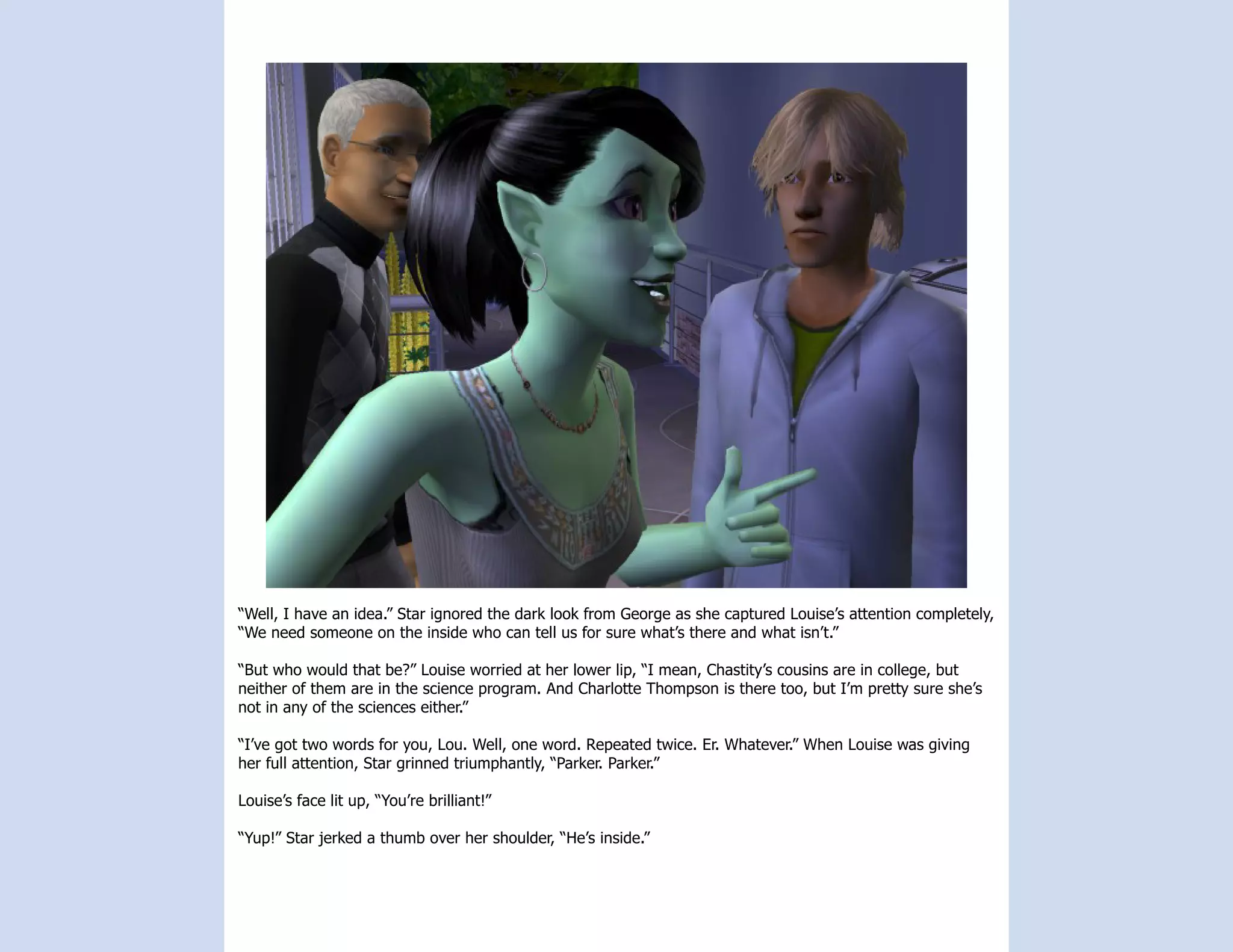 “Well, I have an idea.” Star ignored the dark look from George as she captured Louise’s attention completely,
“We need someone on the inside who can tell us for sure what’s there and what isn’t.”

“But who would that be?” Louise worried at her lower lip, “I mean, Chastity’s cousins are in college, but
neither of them are in the science program. And Charlotte Thompson is there too, but I’m pretty sure she’s
not in any of the sciences either.”

“I’ve got two words for you, Lou. Well, one word. Repeated twice. Er. Whatever.” When Louise was giving
her full attention, Star grinned triumphantly, “Parker. Parker.”

Louise’s face lit up, “You’re brilliant!”

“Yup!” Star jerked a thumb over her shoulder, “He’s inside.”
 