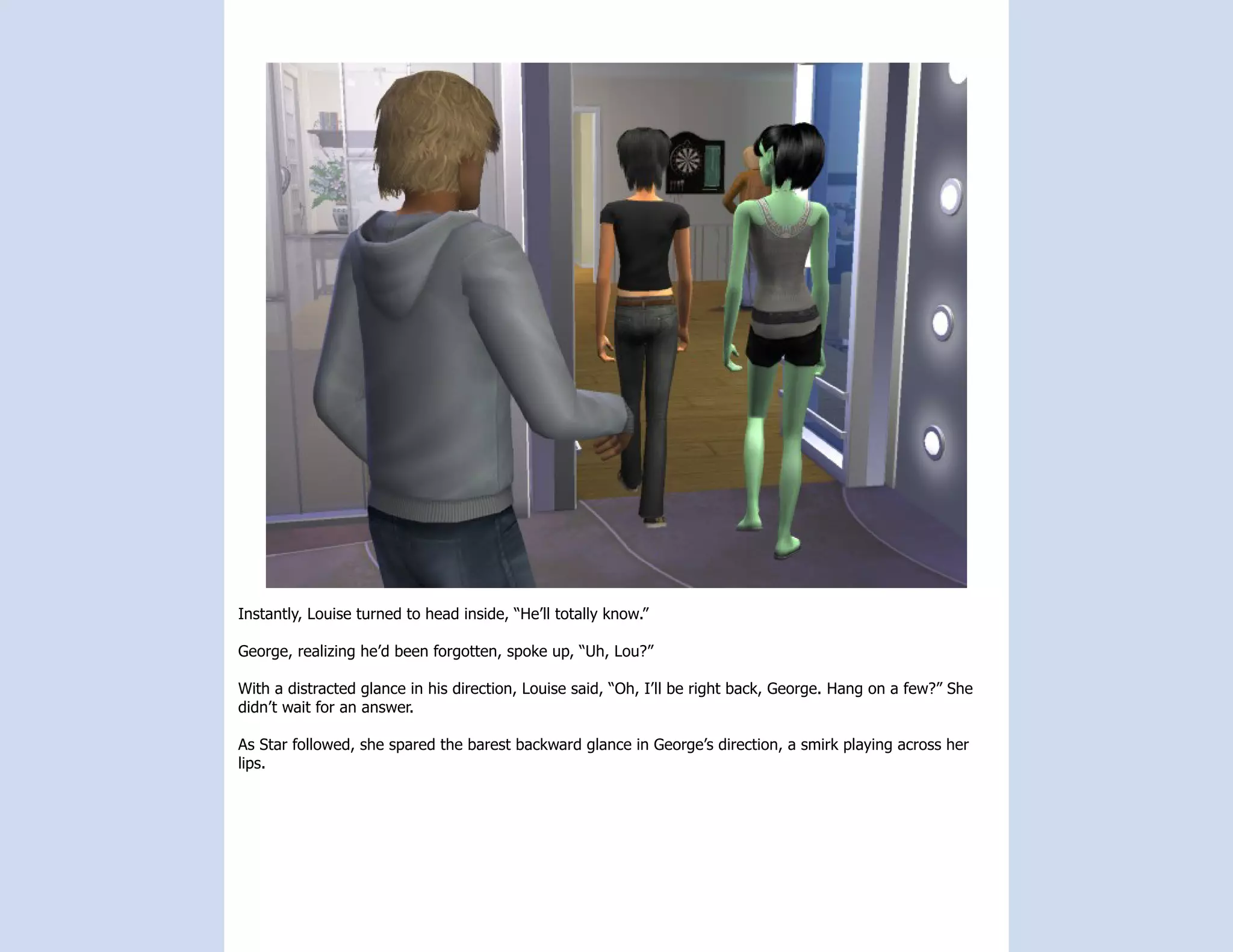 Instantly, Louise turned to head inside, “He’ll totally know.”

George, realizing he’d been forgotten, spoke up, “Uh, Lou?”

With a distracted glance in his direction, Louise said, “Oh, I’ll be right back, George. Hang on a few?” She
didn’t wait for an answer.

As Star followed, she spared the barest backward glance in George’s direction, a smirk playing across her
lips.
 