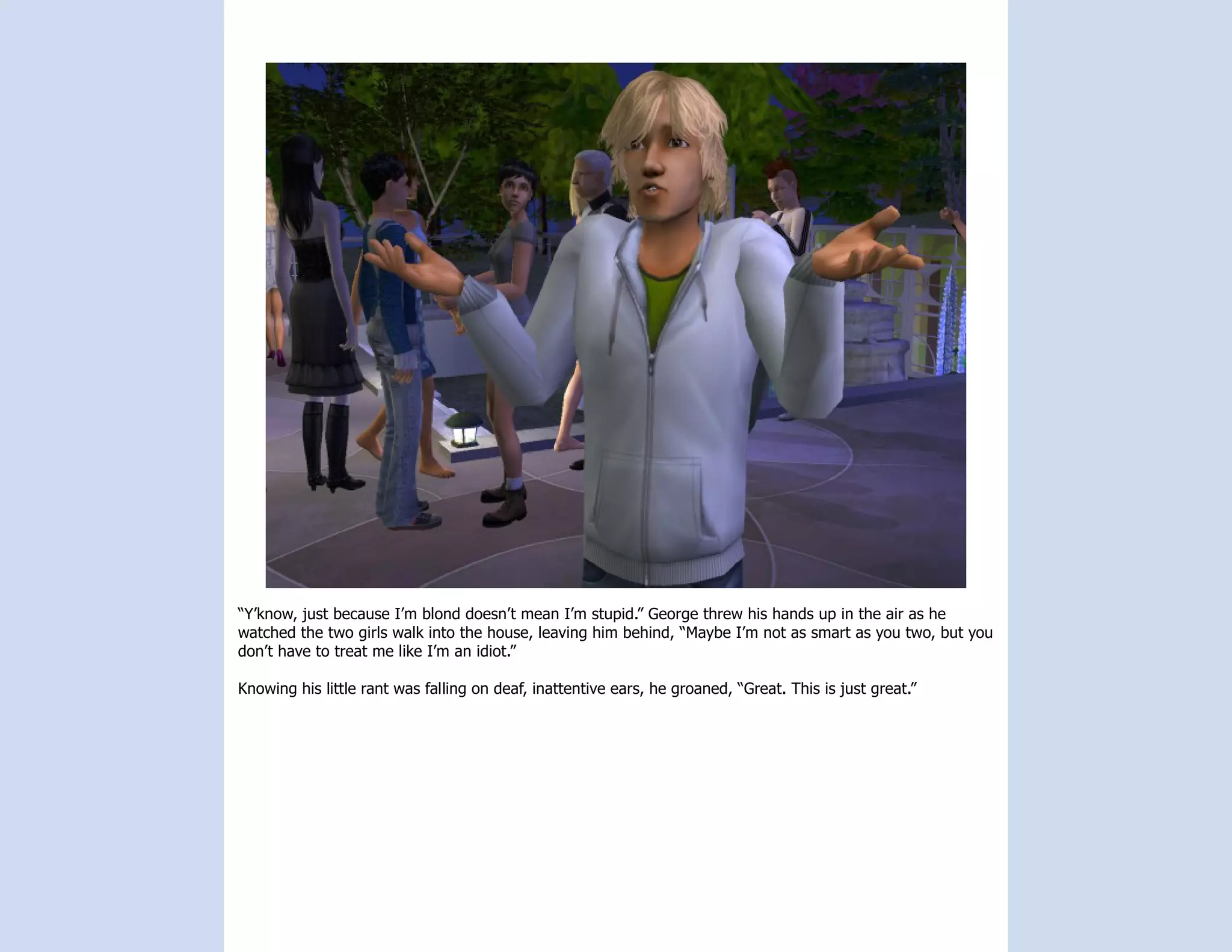“Y’know, just because I’m blond doesn’t mean I’m stupid.” George threw his hands up in the air as he
watched the two girls walk into the house, leaving him behind, “Maybe I’m not as smart as you two, but you
don’t have to treat me like I’m an idiot.”

Knowing his little rant was falling on deaf, inattentive ears, he groaned, “Great. This is just great.”
 