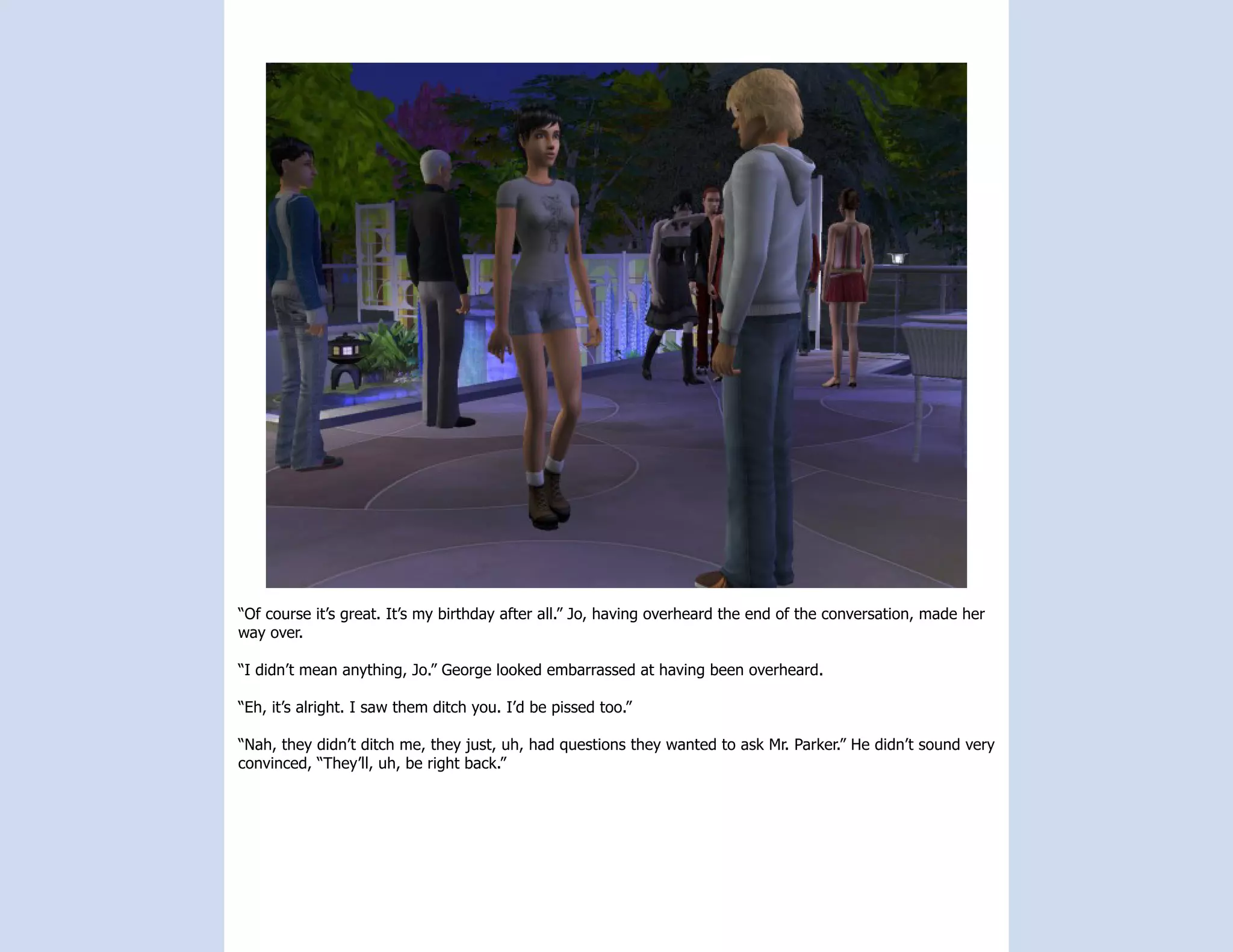 “Of course it’s great. It’s my birthday after all.” Jo, having overheard the end of the conversation, made her
way over.

“I didn’t mean anything, Jo.” George looked embarrassed at having been overheard.

“Eh, it’s alright. I saw them ditch you. I’d be pissed too.”

“Nah, they didn’t ditch me, they just, uh, had questions they wanted to ask Mr. Parker.” He didn’t sound very
convinced, “They’ll, uh, be right back.”
 