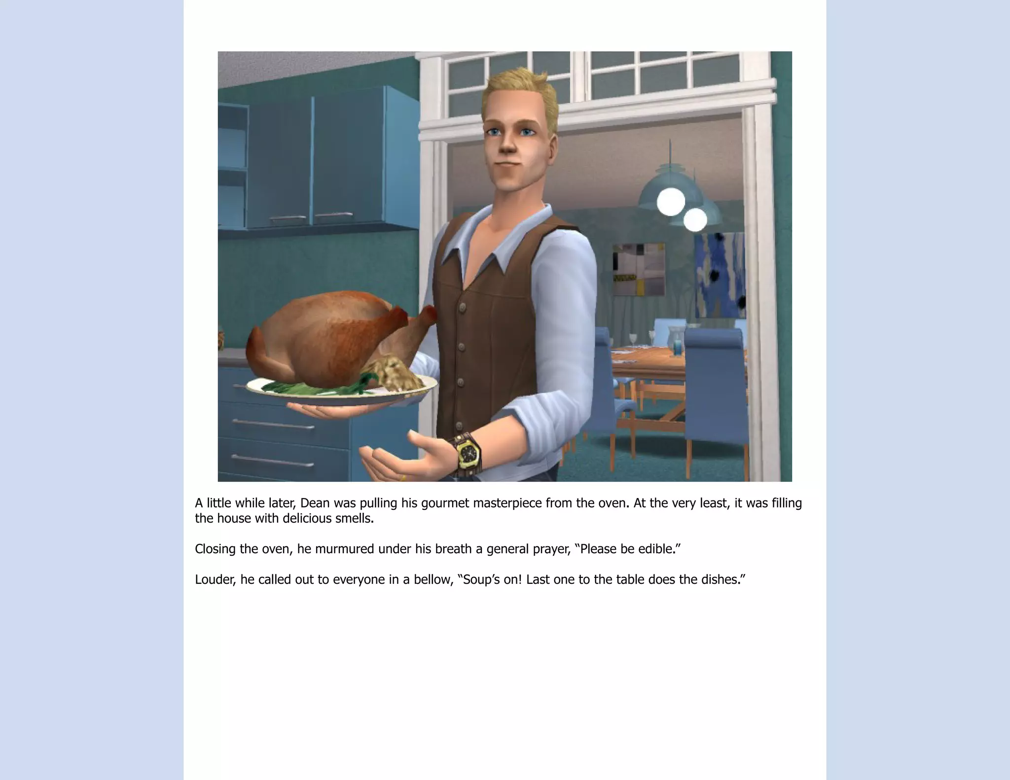 A little while later, Dean was pulling his gourmet masterpiece from the oven. At the very least, it was filling
the house with delicious smells.

Closing the oven, he murmured under his breath a general prayer, “Please be edible.”

Louder, he called out to everyone in a bellow, “Soup’s on! Last one to the table does the dishes.”
 